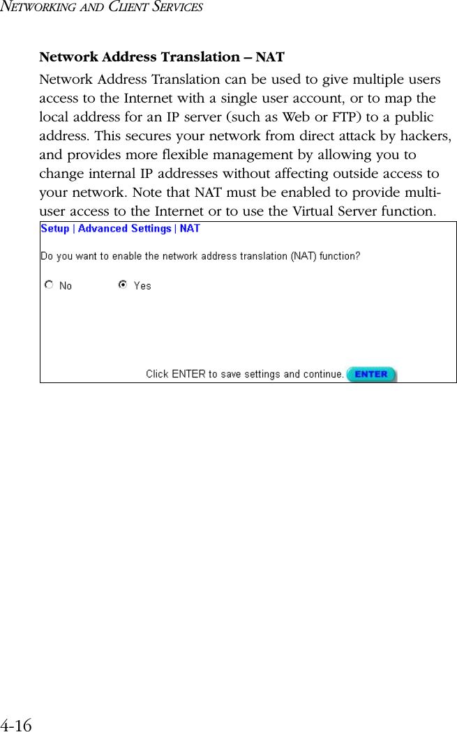 NETWORKING AND CLIENT SERVICES4-16Network Address Translation – NATNetwork Address Translation can be used to give multiple users access to the Internet with a single user account, or to map the local address for an IP server (such as Web or FTP) to a public address. This secures your network from direct attack by hackers, and provides more flexible management by allowing you to change internal IP addresses without affecting outside access to your network. Note that NAT must be enabled to provide multi- user access to the Internet or to use the Virtual Server function.