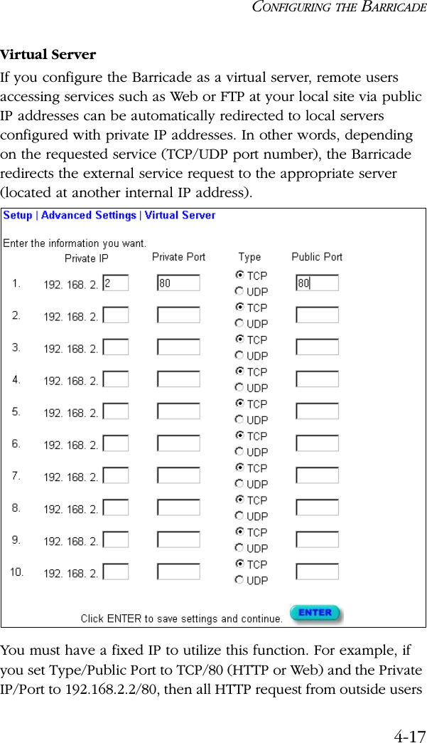 CONFIGURING THE BARRICADE4-17Virtual ServerIf you configure the Barricade as a virtual server, remote users accessing services such as Web or FTP at your local site via public IP addresses can be automatically redirected to local servers configured with private IP addresses. In other words, depending on the requested service (TCP/UDP port number), the Barricade redirects the external service request to the appropriate server (located at another internal IP address).You must have a fixed IP to utilize this function. For example, if you set Type/Public Port to TCP/80 (HTTP or Web) and the Private IP/Port to 192.168.2.2/80, then all HTTP request from outside users 