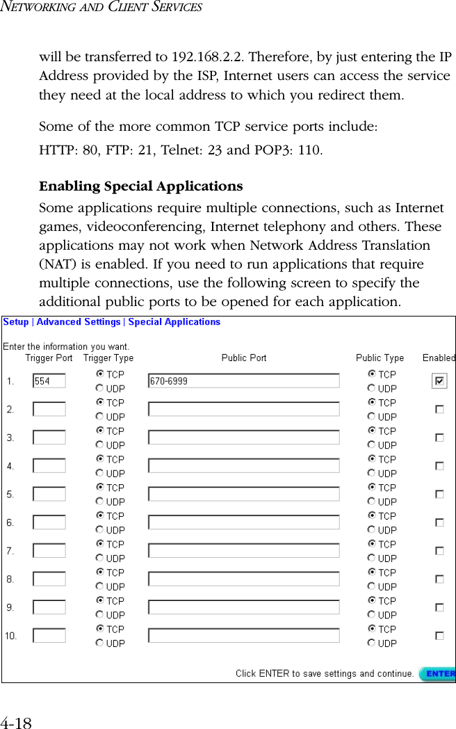 NETWORKING AND CLIENT SERVICES4-18will be transferred to 192.168.2.2. Therefore, by just entering the IP Address provided by the ISP, Internet users can access the service they need at the local address to which you redirect them.Some of the more common TCP service ports include:HTTP: 80, FTP: 21, Telnet: 23 and POP3: 110.Enabling Special ApplicationsSome applications require multiple connections, such as Internet games, videoconferencing, Internet telephony and others. These applications may not work when Network Address Translation (NAT) is enabled. If you need to run applications that require multiple connections, use the following screen to specify the additional public ports to be opened for each application.
