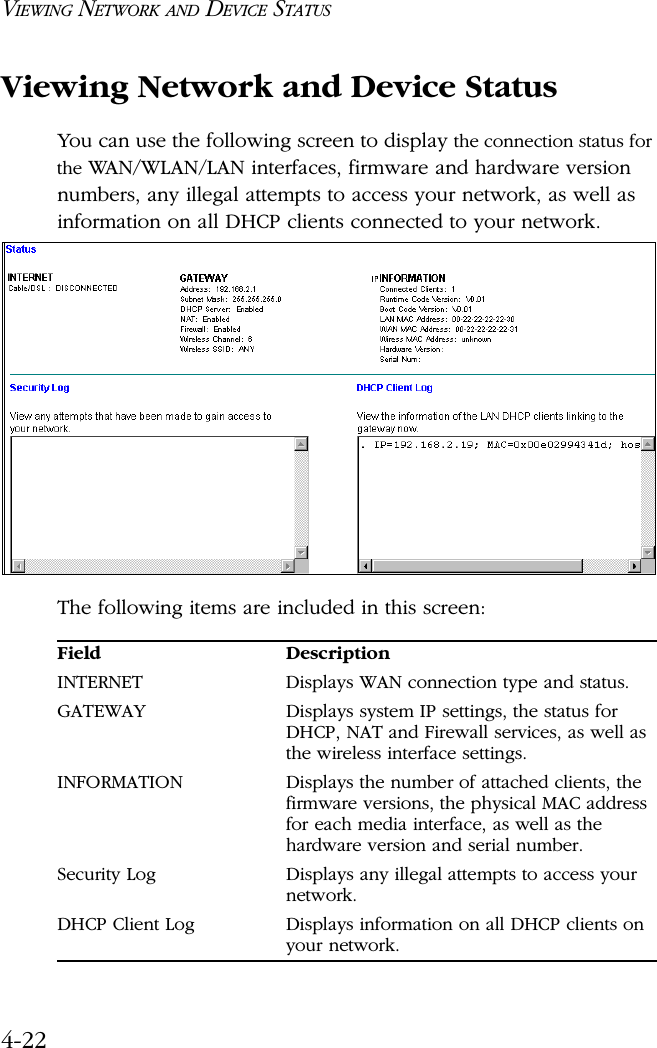 VIEWING NETWORK AND DEVICE STATUS4-22Viewing Network and Device StatusYou can use the following screen to display the connection status for the WAN/WLAN/LAN interfaces, firmware and hardware version numbers, any illegal attempts to access your network, as well as information on all DHCP clients connected to your network.The following items are included in this screen:Field DescriptionINTERNET Displays WAN connection type and status.GATEWAY Displays system IP settings, the status for DHCP, NAT and Firewall services, as well as the wireless interface settings.INFORMATION Displays the number of attached clients, the firmware versions, the physical MAC address for each media interface, as well as the hardware version and serial number.Security Log Displays any illegal attempts to access your network.DHCP Client Log  Displays information on all DHCP clients on your network.
