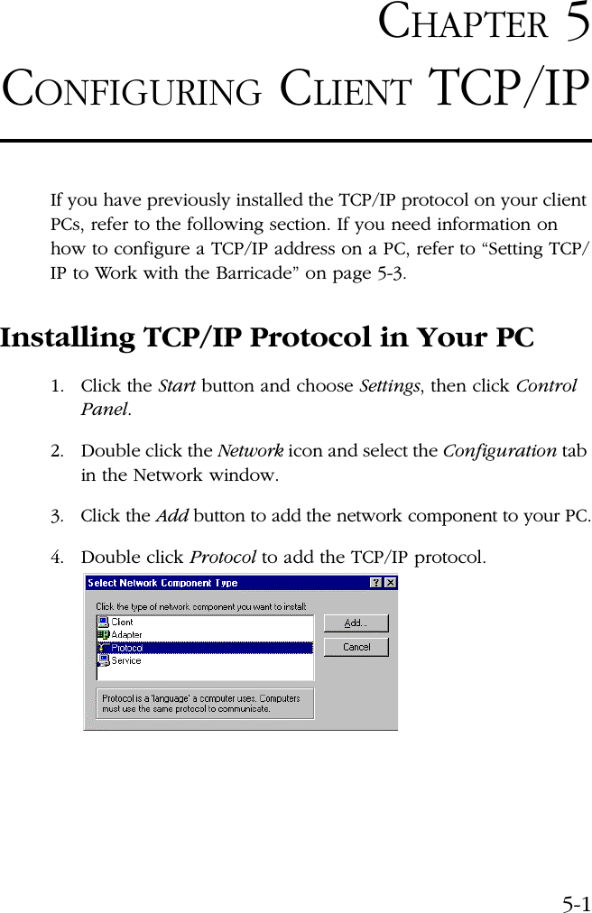 5-1CHAPTER 5CONFIGURING CLIENT TCP/IPIf you have previously installed the TCP/IP protocol on your client PCs, refer to the following section. If you need information on how to configure a TCP/IP address on a PC, refer to “Setting TCP/IP to Work with the Barricade” on page 5-3.Installing TCP/IP Protocol in Your PC1. Click the Start button and choose Settings, then click Control Panel.2. Double click the Network icon and select the Configuration tab in the Network window.3. Click the Add button to add the network component to your PC.4. Double click Protocol to add the TCP/IP protocol.