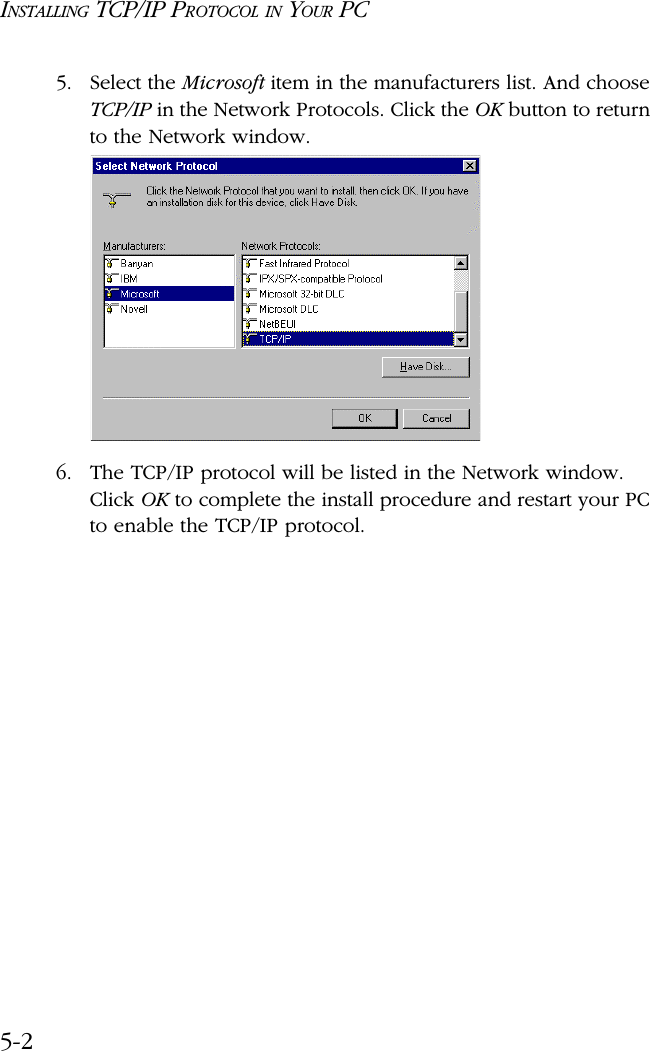 INSTALLING TCP/IP PROTOCOL IN YOUR PC5-25. Select the Microsoft item in the manufacturers list. And choose TCP/IP in the Network Protocols. Click the OK button to return to the Network window.6. The TCP/IP protocol will be listed in the Network window. Click OK to complete the install procedure and restart your PC to enable the TCP/IP protocol.
