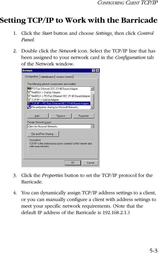 CONFIGURING CLIENT TCP/IP5-3Setting TCP/IP to Work with the Barricade1. Click the Start button and choose Settings, then click Control Panel.2. Double click the Network icon. Select the TCP/IP line that has been assigned to your network card in the Configuration tab of the Network window.3. Click the Properties button to set the TCP/IP protocol for the Barricade.4. You can dynamically assign TCP/IP address settings to a client, or you can manually configure a client with address settings to meet your specific network requirements. (Note that the default IP address of the Barricade is 192.168.2.1.)