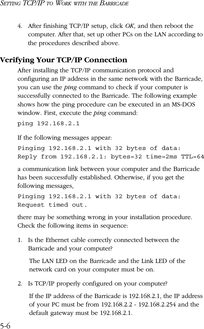 SETTING TCP/IP TO WORK WITH THE BARRICADE5-64. After finishing TCP/IP setup, click OK, and then reboot the computer. After that, set up other PCs on the LAN according to the procedures described above.Verifying Your TCP/IP ConnectionAfter installing the TCP/IP communication protocol and configuring an IP address in the same network with the Barricade, you can use the ping command to check if your computer is successfully connected to the Barricade. The following example shows how the ping procedure can be executed in an MS-DOS window. First, execute the ping command:ping 192.168.2.1If the following messages appear:Pinging 192.168.2.1 with 32 bytes of data:Reply from 192.168.2.1: bytes=32 time=2ms TTL=64a communication link between your computer and the Barricade has been successfully established. Otherwise, if you get the following messages,Pinging 192.168.2.1 with 32 bytes of data:Request timed out.there may be something wrong in your installation procedure. Check the following items in sequence:1. Is the Ethernet cable correctly connected between the Barricade and your computer?The LAN LED on the Barricade and the Link LED of the network card on your computer must be on.2. Is TCP/IP properly configured on your computer?If the IP address of the Barricade is 192.168.2.1, the IP address of your PC must be from 192.168.2.2 - 192.168.2.254 and the default gateway must be 192.168.2.1.