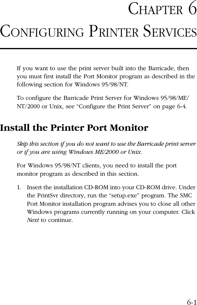 6-1CHAPTER 6CONFIGURING PRINTER SERVICESIf you want to use the print server built into the Barricade, then you must first install the Port Monitor program as described in the following section for Windows 95/98/NT.To configure the Barricade Print Server for Windows 95/98/ME/NT/2000 or Unix, see “Configure the Print Server” on page 6-4.Install the Printer Port MonitorSkip this section if you do not want to use the Barricade print server or if you are using Windows ME/2000 or Unix.For Windows 95/98/NT clients, you need to install the port monitor program as described in this section.1. Insert the installation CD-ROM into your CD-ROM drive. Under the PrintSvr directory, run the “setup.exe” program. The SMC Port Monitor installation program advises you to close all other Windows programs currently running on your computer. Click Next to continue.