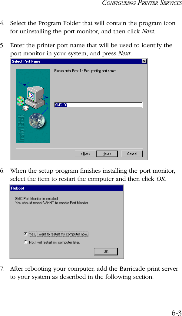 CONFIGURING PRINTER SERVICES6-34. Select the Program Folder that will contain the program icon for uninstalling the port monitor, and then click Next.5. Enter the printer port name that will be used to identify the port monitor in your system, and press Next.6. When the setup program finishes installing the port monitor, select the item to restart the computer and then click OK. 7. After rebooting your computer, add the Barricade print server to your system as described in the following section.