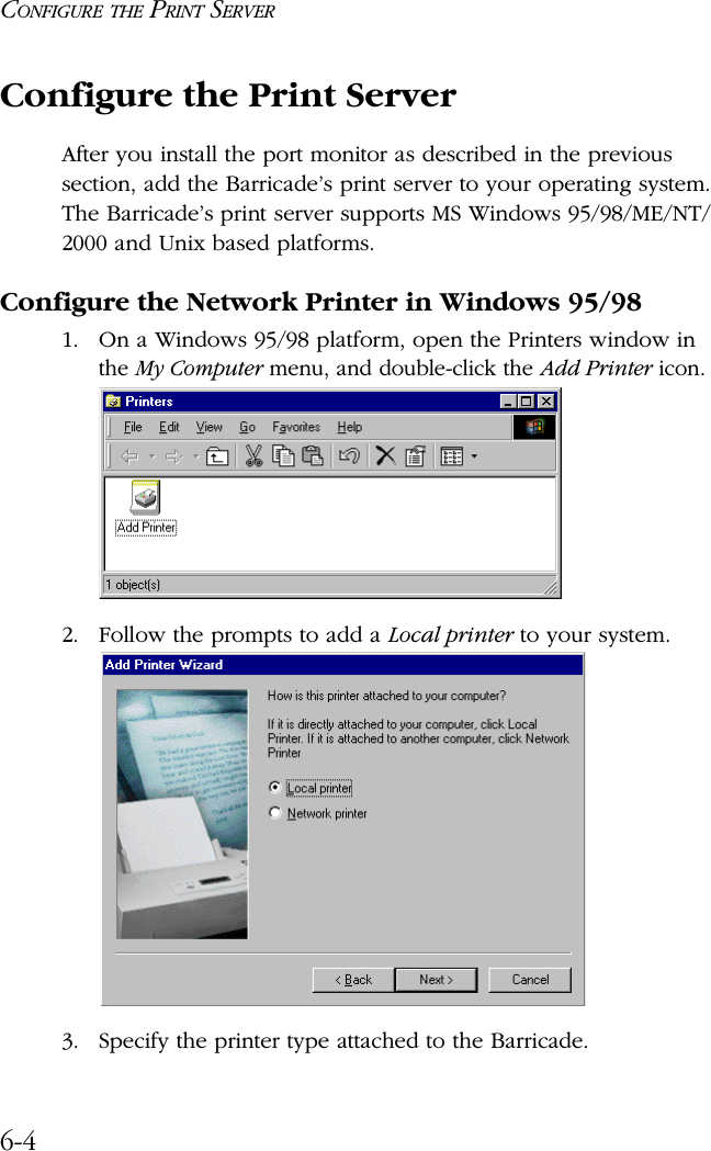 CONFIGURE THE PRINT SERVER6-4Configure the Print ServerAfter you install the port monitor as described in the previous section, add the Barricade’s print server to your operating system. The Barricade’s print server supports MS Windows 95/98/ME/NT/2000 and Unix based platforms.Configure the Network Printer in Windows 95/981. On a Windows 95/98 platform, open the Printers window in the My Computer menu, and double-click the Add Printer icon.2. Follow the prompts to add a Local printer to your system.3. Specify the printer type attached to the Barricade.