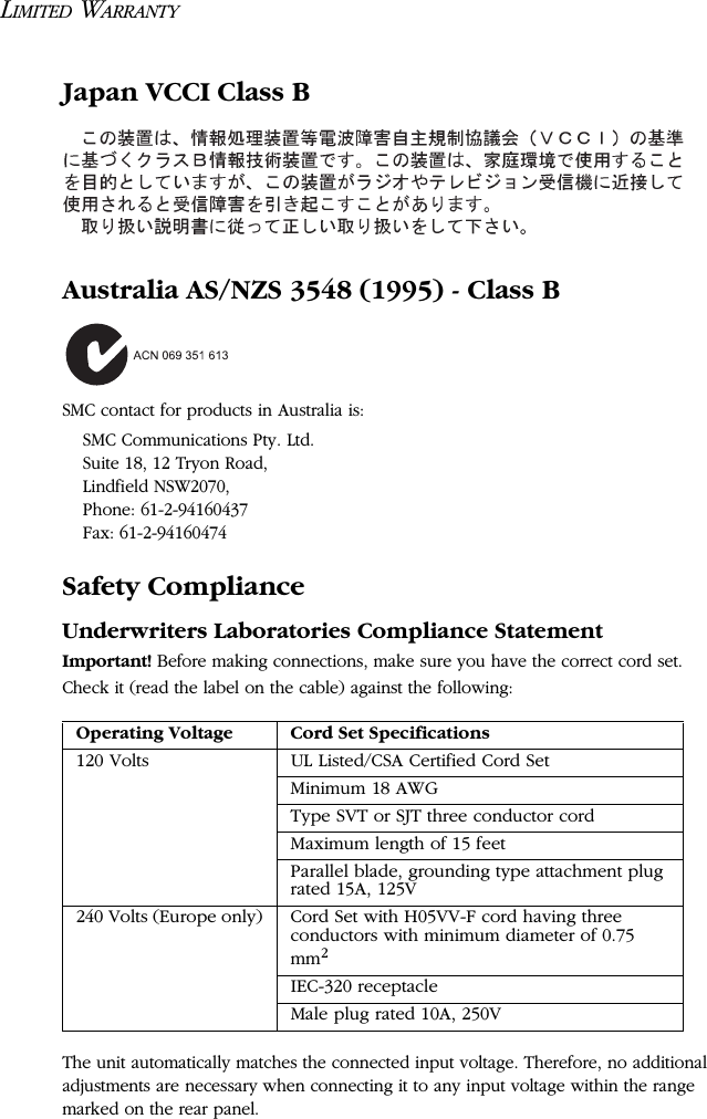 LIMITED WARRANTYJapan VCCI Class BAustralia AS/NZS 3548 (1995) - Class BSMC contact for products in Australia is:SMC Communications Pty. Ltd.Suite 18, 12 Tryon Road, Lindfield NSW2070,Phone: 61-2-94160437Fax: 61-2-94160474Safety ComplianceUnderwriters Laboratories Compliance StatementImportant! Before making connections, make sure you have the correct cord set. Check it (read the label on the cable) against the following: The unit automatically matches the connected input voltage. Therefore, no additional adjustments are necessary when connecting it to any input voltage within the range marked on the rear panel.Operating Voltage Cord Set Specifications120 Volts UL Listed/CSA Certified Cord SetMinimum 18 AWGType SVT or SJT three conductor cordMaximum length of 15 feetParallel blade, grounding type attachment plug rated 15A, 125V240 Volts (Europe only) Cord Set with H05VV-F cord having three conductors with minimum diameter of 0.75 mm2IEC-320 receptacleMale plug rated 10A, 250V