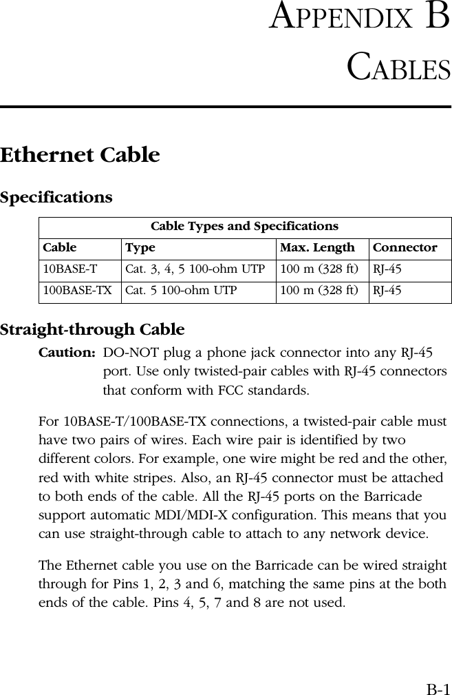 B-1APPENDIX BCABLESEthernet CableSpecificationsStraight-through CableCaution: DO-NOT plug a phone jack connector into any RJ-45 port. Use only twisted-pair cables with RJ-45 connectors that conform with FCC standards.For 10BASE-T/100BASE-TX connections, a twisted-pair cable must have two pairs of wires. Each wire pair is identified by two different colors. For example, one wire might be red and the other, red with white stripes. Also, an RJ-45 connector must be attached to both ends of the cable. All the RJ-45 ports on the Barricade support automatic MDI/MDI-X configuration. This means that you can use straight-through cable to attach to any network device.The Ethernet cable you use on the Barricade can be wired straight through for Pins 1, 2, 3 and 6, matching the same pins at the both ends of the cable. Pins 4, 5, 7 and 8 are not used.Cable Types and SpecificationsCable Type Max. Length Connector10BASE-T Cat. 3, 4, 5 100-ohm UTP 100 m (328 ft) RJ-45100BASE-TX Cat. 5 100-ohm UTP 100 m (328 ft) RJ-45