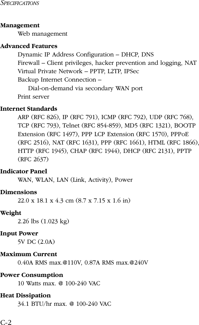 SPECIFICATIONSC-2Management Web managementAdvanced FeaturesDynamic IP Address Configuration – DHCP, DNSFirewall – Client privileges, hacker prevention and logging, NATVirtual Private Network – PPTP, L2TP, IPSecBackup Internet Connection – Dial-on-demand via secondary WAN portPrint serverInternet StandardsARP (RFC 826), IP (RFC 791), ICMP (RFC 792), UDP (RFC 768), TCP (RFC 793), Telnet (RFC 854-859), MD5 (RFC 1321), BOOTP Extension (RFC 1497), PPP LCP Extension (RFC 1570), PPPoE (RFC 2516), NAT (RFC 1631), PPP (RFC 1661), HTML (RFC 1866), HTTP (RFC 1945), CHAP (RFC 1944), DHCP (RFC 2131), PPTP (RFC 2637)Indicator PanelWAN, WLAN, LAN (Link, Activity), PowerDimensions22.0 x 18.1 x 4.3 cm (8.7 x 7.15 x 1.6 in)Weight2.26 lbs (1.023 kg)Input Power5V DC (2.0A)Maximum Current0.40A RMS max.@110V, 0.87A RMS max.@240VPower Consumption10 Watts max. @ 100-240 VACHeat Dissipation34.1 BTU/hr max. @ 100-240 VAC