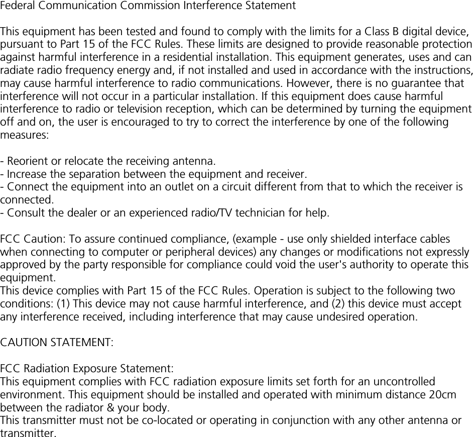 Federal Communication Commission Interference StatementThis equipment has been tested and found to comply with the limits for a Class B digital device,pursuant to Part 15 of the FCC Rules. These limits are designed to provide reasonable protectionagainst harmful interference in a residential installation. This equipment generates, uses and canradiate radio frequency energy and, if not installed and used in accordance with the instructions,may cause harmful interference to radio communications. However, there is no guarantee thatinterference will not occur in a particular installation. If this equipment does cause harmfulinterference to radio or television reception, which can be determined by turning the equipmentoff and on, the user is encouraged to try to correct the interference by one of the followingmeasures:- Reorient or relocate the receiving antenna.- Increase the separation between the equipment and receiver.- Connect the equipment into an outlet on a circuit different from that to which the receiver isconnected.- Consult the dealer or an experienced radio/TV technician for help.FCC Caution: To assure continued compliance, (example - use only shielded interface cableswhen connecting to computer or peripheral devices) any changes or modifications not expresslyapproved by the party responsible for compliance could void the user&apos;s authority to operate thisequipment.This device complies with Part 15 of the FCC Rules. Operation is subject to the following twoconditions: (1) This device may not cause harmful interference, and (2) this device must acceptany interference received, including interference that may cause undesired operation.CAUTION STATEMENT:FCC Radiation Exposure Statement:This equipment complies with FCC radiation exposure limits set forth for an uncontrolledenvironment. This equipment should be installed and operated with minimum distance 20cmbetween the radiator &amp; your body.This transmitter must not be co-located or operating in conjunction with any other antenna ortransmitter.