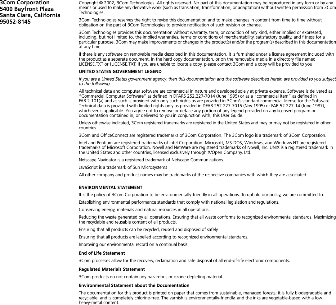 3Com Corporation5400 Bayfront Plaza Santa Clara, California 95052-8145Copyright © 2002, 3Com Technologies. All rights reserved. No part of this documentation may be reproduced in any form or by any means or used to make any derivative work (such as translation, transformation, or adaptation) without written permission from 3Com Technologies.3Com Technologies reserves the right to revise this documentation and to make changes in content from time to time without obligation on the part of 3Com Technologies to provide notification of such revision or change.3Com Technologies provides this documentation without warranty, term, or condition of any kind, either implied or expressed, including, but not limited to, the implied warranties, terms or conditions of merchantability, satisfactory quality, and fitness for a particular purpose. 3Com may make improvements or changes in the product(s) and/or the program(s) described in this documentation at any time.If there is any software on removable media described in this documentation, it is furnished under a license agreement included with the product as a separate document, in the hard copy documentation, or on the removable media in a directory file named LICENSE.TXT or !LICENSE.TXT. If you are unable to locate a copy, please contact 3Com and a copy will be provided to you.UNITED STATES GOVERNMENT LEGENDIf you are a United States government agency, then this documentation and the software described herein are provided to you subject to the following: All technical data and computer software are commercial in nature and developed solely at private expense. Software is delivered as “Commercial Computer Software” as defined in DFARS 252.227-7014 (June 1995) or as a “commercial item” as defined in FAR 2.101(a) and as such is provided with only such rights as are provided in 3Com’s standard commercial license for the Software. Technical data is provided with limited rights only as provided in DFAR 252.227-7015 (Nov 1995) or FAR 52.227-14 (June 1987), whichever is applicable. You agree not to remove or deface any portion of any legend provided on any licensed program or documentation contained in, or delivered to you in conjunction with, this User Guide.Unless otherwise indicated, 3Com registered trademarks are registered in the United States and may or may not be registered in other countries.3Com and OfficeConnect are registered trademarks of 3Com Corporation. The 3Com logo is a trademark of 3Com Corporation.Intel and Pentium are registered trademarks of Intel Corporation. Microsoft, MS-DOS, Windows, and Windows NT are registered trademarks of Microsoft Corporation. Novell and NetWare are registered trademarks of Novell, Inc. UNIX is a registered trademark in the United States and other countries, licensed exclusively through X/Open Company, Ltd.Netscape Navigator is a registered trademark of Netscape Communications.JavaScript is a trademark of Sun MicrosystemsAll other company and product names may be trademarks of the respective companies with which they are associated.ENVIRONMENTAL STATEMENTIt is the policy of 3Com Corporation to be environmentally-friendly in all operations. To uphold our policy, we are committed to:Establishing environmental performance standards that comply with national legislation and regulations.Conserving energy, materials and natural resources in all operations.Reducing the waste generated by all operations. Ensuring that all waste conforms to recognized environmental standards. Maximizing the recyclable and reusable content of all products.Ensuring that all products can be recycled, reused and disposed of safely.Ensuring that all products are labelled according to recognized environmental standards.Improving our environmental record on a continual basis.End of Life Statement3Com processes allow for the recovery, reclamation and safe disposal of all end-of-life electronic components.Regulated Materials Statement3Com products do not contain any hazardous or ozone-depleting material.Environmental Statement about the DocumentationThe documentation for this product is printed on paper that comes from sustainable, managed forests; it is fully biodegradable and recyclable, and is completely chlorine-free. The varnish is environmentally-friendly, and the inks are vegetable-based with a low heavy-metal content.