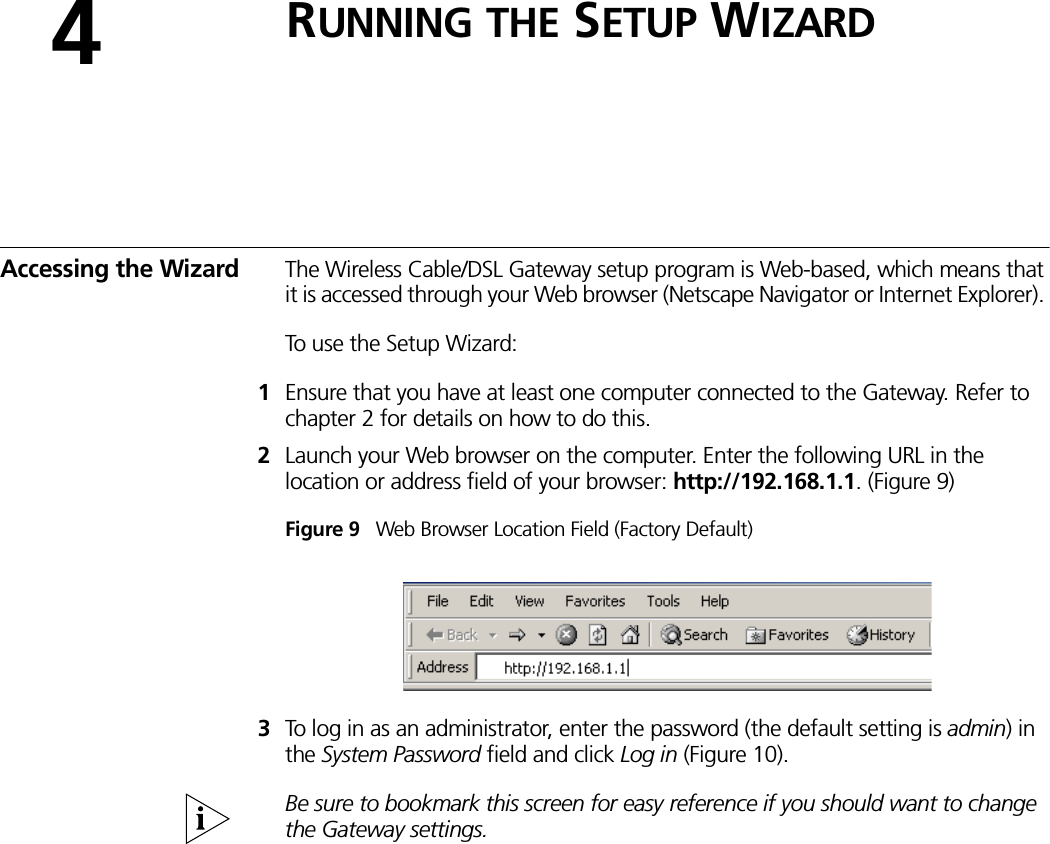 4RUNNING THE SETUP WIZARDAccessing the Wizard The Wireless Cable/DSL Gateway setup program is Web-based, which means that it is accessed through your Web browser (Netscape Navigator or Internet Explorer). To use the Setup Wizard:1Ensure that you have at least one computer connected to the Gateway. Refer to chapter 2 for details on how to do this.2Launch your Web browser on the computer. Enter the following URL in the location or address field of your browser: http://192.168.1.1. (Figure 9)Figure 9   Web Browser Location Field (Factory Default)3To log in as an administrator, enter the password (the default setting is admin) in the System Password field and click Log in (Figure 10). Be sure to bookmark this screen for easy reference if you should want to change the Gateway settings.