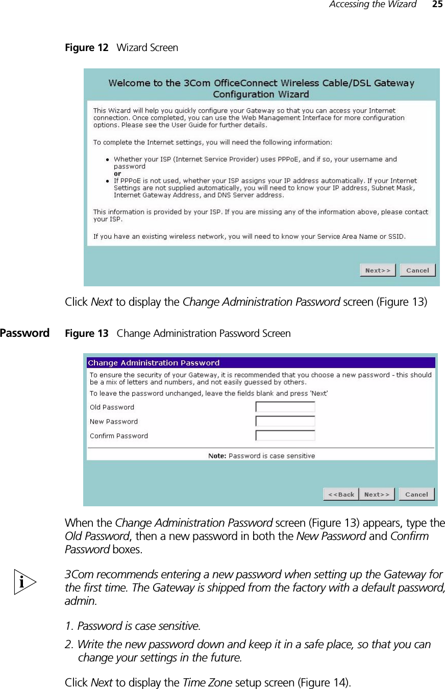 Accessing the Wizard 25Figure 12   Wizard ScreenClick Next to display the Change Administration Password screen (Figure 13)Password Figure 13   Change Administration Password ScreenWhen the Change Administration Password screen (Figure 13) appears, type the Old Password, then a new password in both the New Password and Confirm Password boxes.3Com recommends entering a new password when setting up the Gateway for the first time. The Gateway is shipped from the factory with a default password, admin.1. Password is case sensitive.2. Write the new password down and keep it in a safe place, so that you can change your settings in the future.Click Next to display the Time Zone setup screen (Figure 14).