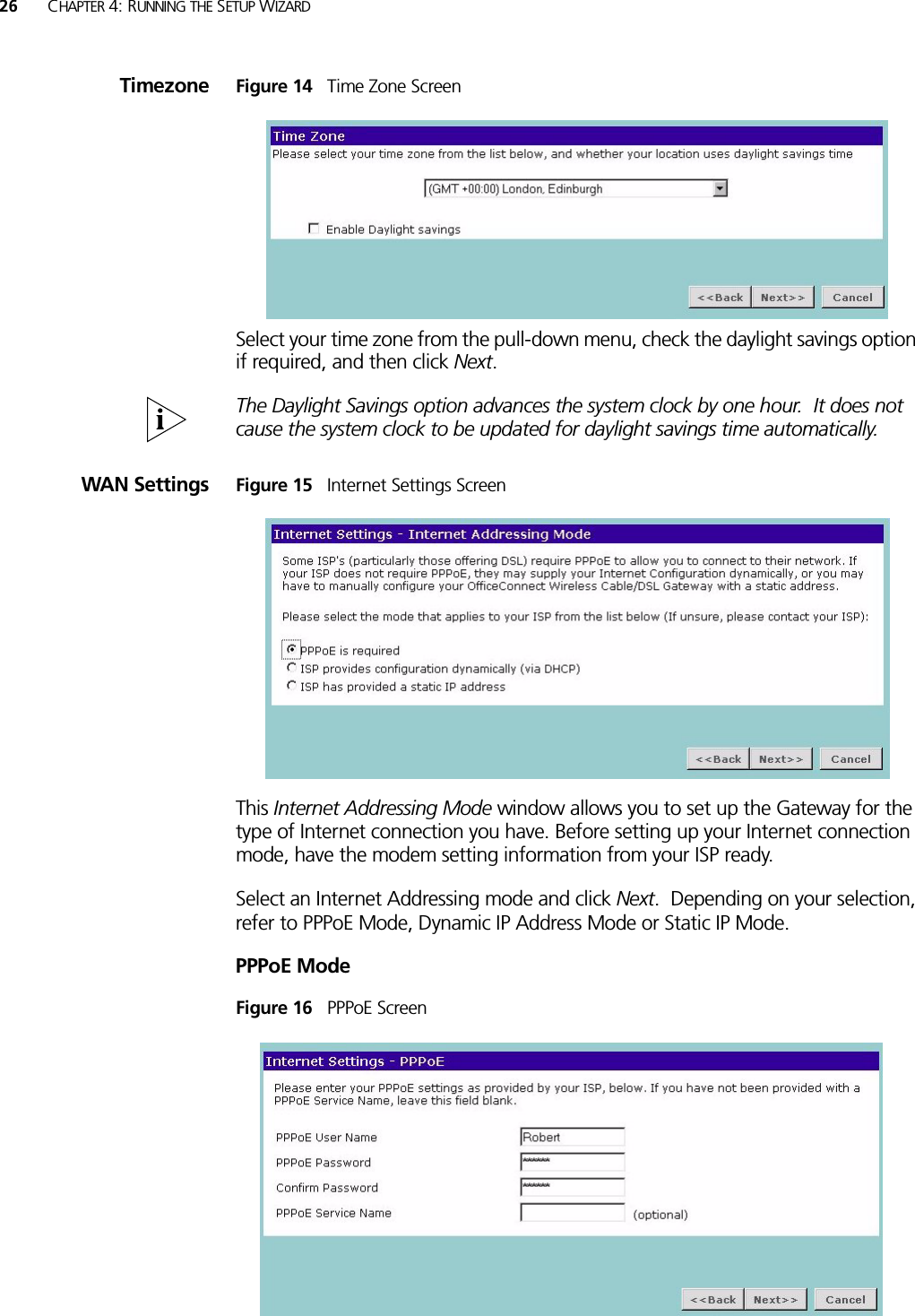 26 CHAPTER 4: RUNNING THE SETUP WIZARDTimezone Figure 14   Time Zone ScreenSelect your time zone from the pull-down menu, check the daylight savings option if required, and then click Next. The Daylight Savings option advances the system clock by one hour.  It does not cause the system clock to be updated for daylight savings time automatically.WAN Settings Figure 15   Internet Settings ScreenThis Internet Addressing Mode window allows you to set up the Gateway for the type of Internet connection you have. Before setting up your Internet connection mode, have the modem setting information from your ISP ready. Select an Internet Addressing mode and click Next.  Depending on your selection, refer to PPPoE Mode, Dynamic IP Address Mode or Static IP Mode. PPPoE ModeFigure 16   PPPoE Screen