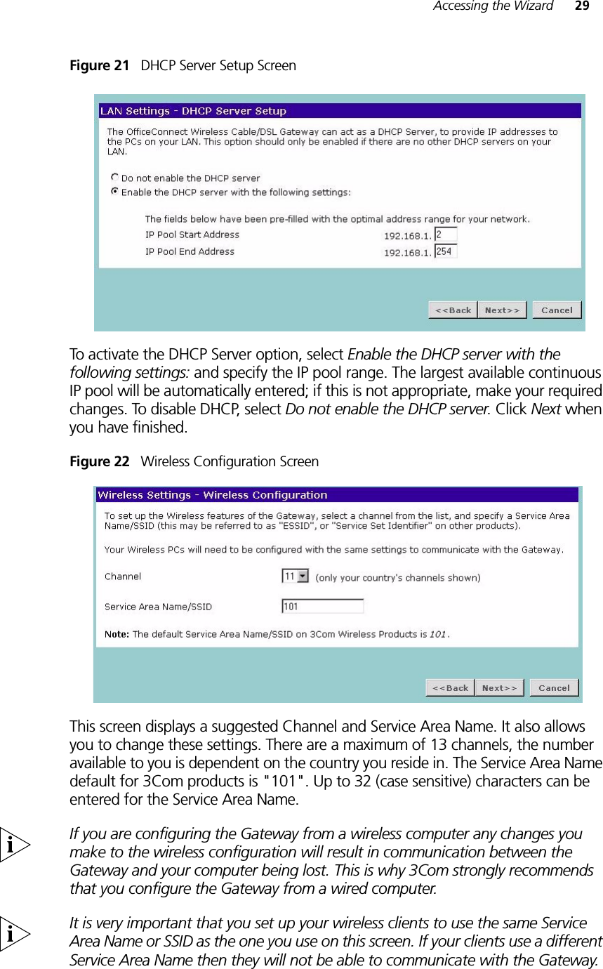 Accessing the Wizard 29Figure 21   DHCP Server Setup ScreenTo activate the DHCP Server option, select Enable the DHCP server with the following settings: and specify the IP pool range. The largest available continuous IP pool will be automatically entered; if this is not appropriate, make your required changes. To disable DHCP, select Do not enable the DHCP server. Click Next when you have finished.Figure 22   Wireless Configuration ScreenThis screen displays a suggested Channel and Service Area Name. It also allows you to change these settings. There are a maximum of 13 channels, the number available to you is dependent on the country you reside in. The Service Area Name default for 3Com products is &quot;101&quot;. Up to 32 (case sensitive) characters can be entered for the Service Area Name.If you are configuring the Gateway from a wireless computer any changes you make to the wireless configuration will result in communication between the Gateway and your computer being lost. This is why 3Com strongly recommends that you configure the Gateway from a wired computer.It is very important that you set up your wireless clients to use the same Service Area Name or SSID as the one you use on this screen. If your clients use a different Service Area Name then they will not be able to communicate with the Gateway.