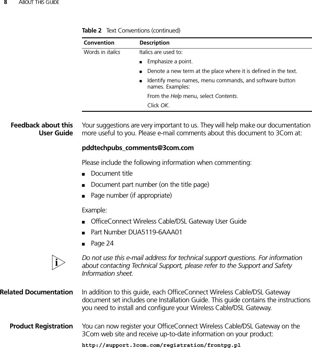 8ABOUT THIS GUIDEFeedback about thisUser GuideYour suggestions are very important to us. They will help make our documentation more useful to you. Please e-mail comments about this document to 3Com at:pddtechpubs_comments@3com.comPlease include the following information when commenting:■Document title■Document part number (on the title page)■Page number (if appropriate)Example:■OfficeConnect Wireless Cable/DSL Gateway User Guide■Part Number DUA5119-6AAA01■Page 24Do not use this e-mail address for technical support questions. For information about contacting Technical Support, please refer to the Support and Safety Information sheet.Related Documentation In addition to this guide, each OfficeConnect Wireless Cable/DSL Gateway document set includes one Installation Guide. This guide contains the instructions you need to install and configure your Wireless Cable/DSL Gateway.Product Registration You can now register your OfficeConnect Wireless Cable/DSL Gateway on the 3Com web site and receive up-to-date information on your product:http://support.3com.com/registration/frontpg.plWords in italics Italics are used to:■Emphasize a point.■Denote a new term at the place where it is defined in the text.■Identify menu names, menu commands, and software button names. Examples:From the Help menu, select Contents.Click OK.Table 2   Text Conventions (continued)Convention Description