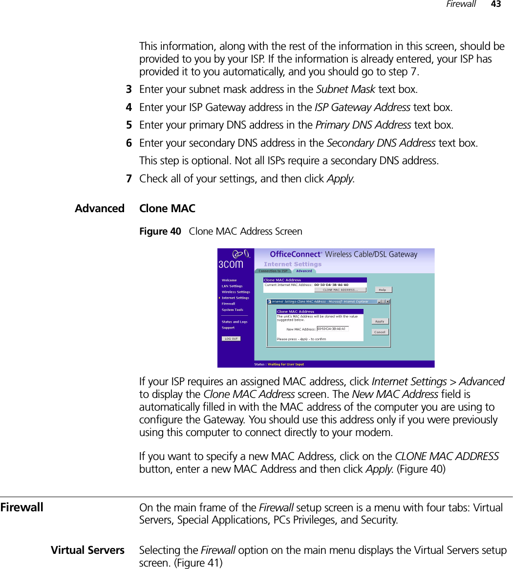 Firewall 43This information, along with the rest of the information in this screen, should be provided to you by your ISP. If the information is already entered, your ISP has provided it to you automatically, and you should go to step 7.3Enter your subnet mask address in the Subnet Mask text box.4Enter your ISP Gateway address in the ISP Gateway Address text box.5Enter your primary DNS address in the Primary DNS Address text box.6Enter your secondary DNS address in the Secondary DNS Address text box.This step is optional. Not all ISPs require a secondary DNS address.7Check all of your settings, and then click Apply.Advanced Clone MACFigure 40   Clone MAC Address ScreenIf your ISP requires an assigned MAC address, click Internet Settings &gt; Advanced to display the Clone MAC Address screen. The New MAC Address field is automatically filled in with the MAC address of the computer you are using to configure the Gateway. You should use this address only if you were previously using this computer to connect directly to your modem.If you want to specify a new MAC Address, click on the CLONE MAC ADDRESS button, enter a new MAC Address and then click Apply. (Figure 40)Firewall On the main frame of the Firewall setup screen is a menu with four tabs: Virtual Servers, Special Applications, PCs Privileges, and Security.Virtual Servers Selecting the Firewall option on the main menu displays the Virtual Servers setup screen. (Figure 41)