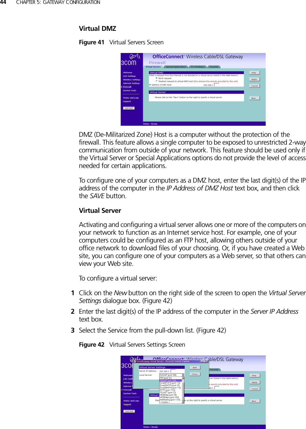 44 CHAPTER 5: GATEWAY CONFIGURATIONVirtual DMZFigure 41   Virtual Servers ScreenDMZ (De-Militarized Zone) Host is a computer without the protection of the firewall. This feature allows a single computer to be exposed to unrestricted 2-way communication from outside of your network. This feature should be used only if the Virtual Server or Special Applications options do not provide the level of access needed for certain applications.To configure one of your computers as a DMZ host, enter the last digit(s) of the IP address of the computer in the IP Address of DMZ Host text box, and then click the SAVE button.Virtual ServerActivating and configuring a virtual server allows one or more of the computers on your network to function as an Internet service host. For example, one of your computers could be configured as an FTP host, allowing others outside of your office network to download files of your choosing. Or, if you have created a Web site, you can configure one of your computers as a Web server, so that others can view your Web site.To configure a virtual server:1Click on the New button on the right side of the screen to open the Virtual Server Settings dialogue box. (Figure 42)2Enter the last digit(s) of the IP address of the computer in the Server IP Address text box.3Select the Service from the pull-down list. (Figure 42)Figure 42   Virtual Servers Settings Screen