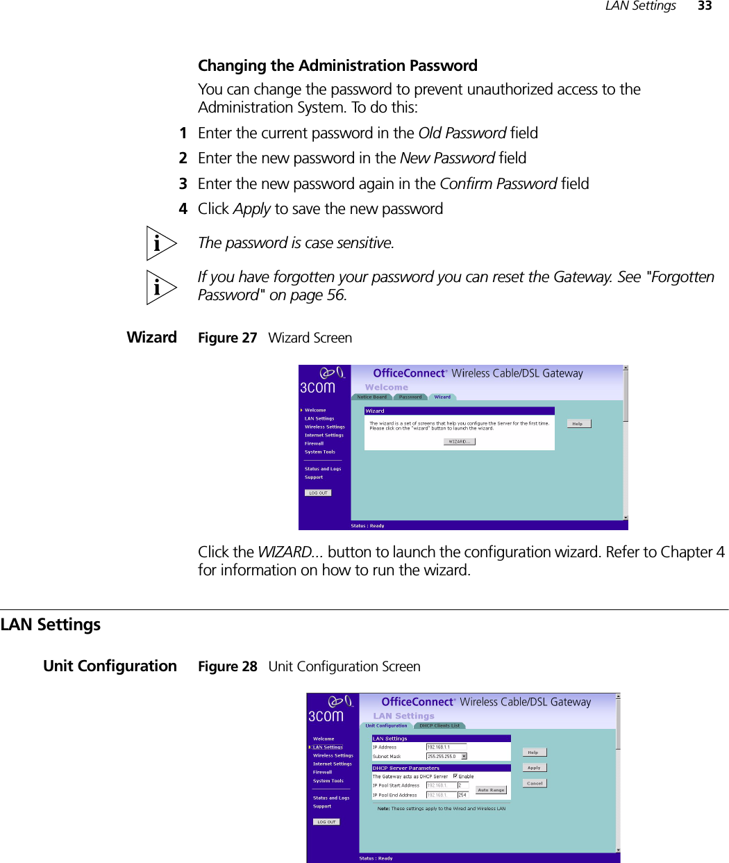 LAN Settings 33Changing the Administration PasswordYou can change the password to prevent unauthorized access to the Administration System. To do this:1Enter the current password in the Old Password field 2Enter the new password in the New Password field 3Enter the new password again in the Confirm Password field 4Click Apply to save the new password The password is case sensitive.If you have forgotten your password you can reset the Gateway. See &quot;Forgotten Password&quot; on page 56.Wizard Figure 27   Wizard ScreenClick the WIZARD... button to launch the configuration wizard. Refer to Chapter 4 for information on how to run the wizard.LAN SettingsUnit Configuration Figure 28   Unit Configuration Screen