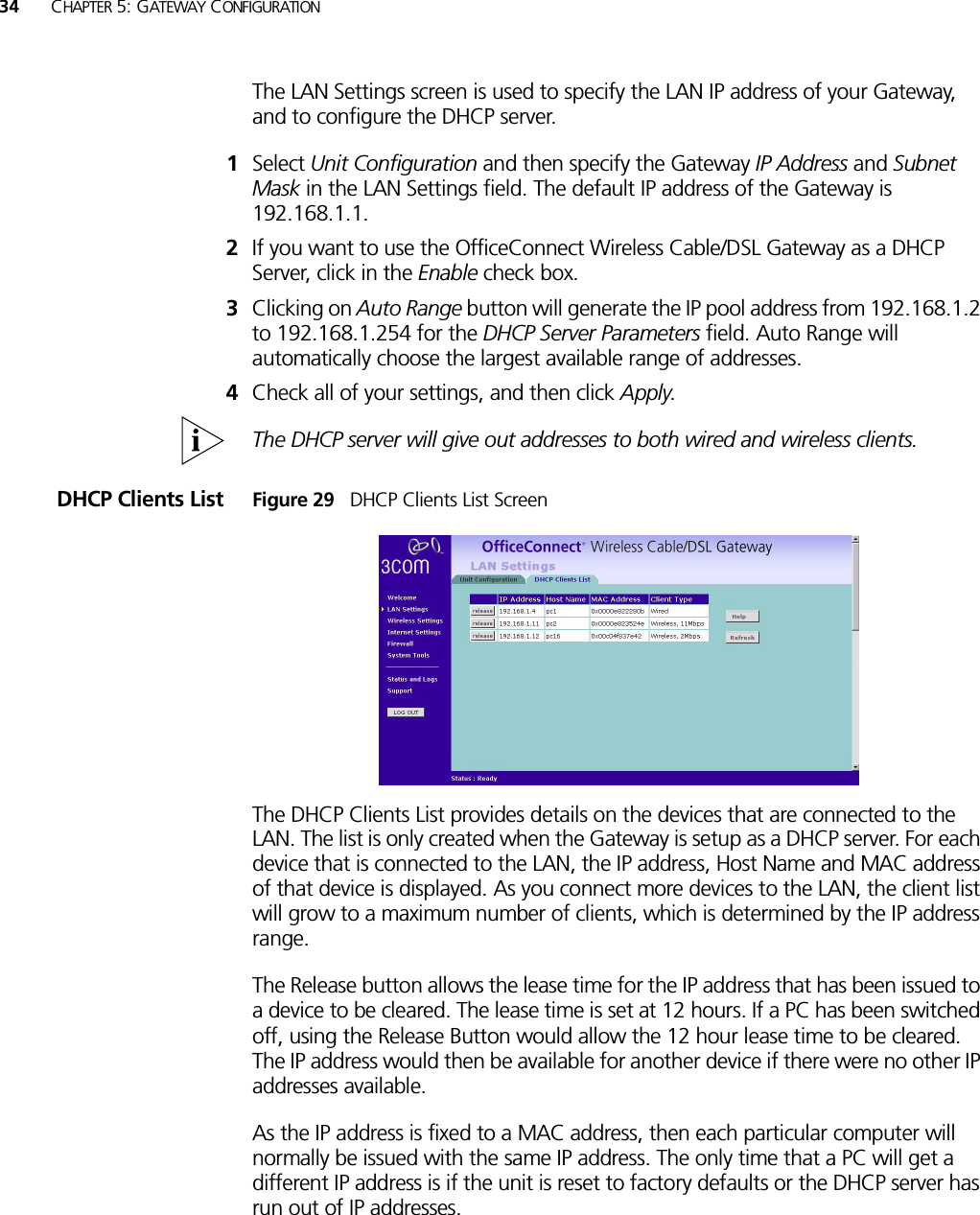 34 CHAPTER 5: GATEWAY CONFIGURATIONThe LAN Settings screen is used to specify the LAN IP address of your Gateway, and to configure the DHCP server.1Select Unit Configuration and then specify the Gateway IP Address and Subnet Mask in the LAN Settings field. The default IP address of the Gateway is 192.168.1.1.2If you want to use the OfficeConnect Wireless Cable/DSL Gateway as a DHCP Server, click in the Enable check box.3Clicking on Auto Range button will generate the IP pool address from 192.168.1.2 to 192.168.1.254 for the DHCP Server Parameters field. Auto Range will automatically choose the largest available range of addresses.4Check all of your settings, and then click Apply.The DHCP server will give out addresses to both wired and wireless clients.DHCP Clients List Figure 29   DHCP Clients List ScreenThe DHCP Clients List provides details on the devices that are connected to the LAN. The list is only created when the Gateway is setup as a DHCP server. For each device that is connected to the LAN, the IP address, Host Name and MAC address of that device is displayed. As you connect more devices to the LAN, the client list will grow to a maximum number of clients, which is determined by the IP address range. The Release button allows the lease time for the IP address that has been issued to a device to be cleared. The lease time is set at 12 hours. If a PC has been switched off, using the Release Button would allow the 12 hour lease time to be cleared. The IP address would then be available for another device if there were no other IP addresses available. As the IP address is fixed to a MAC address, then each particular computer will normally be issued with the same IP address. The only time that a PC will get a different IP address is if the unit is reset to factory defaults or the DHCP server has run out of IP addresses.