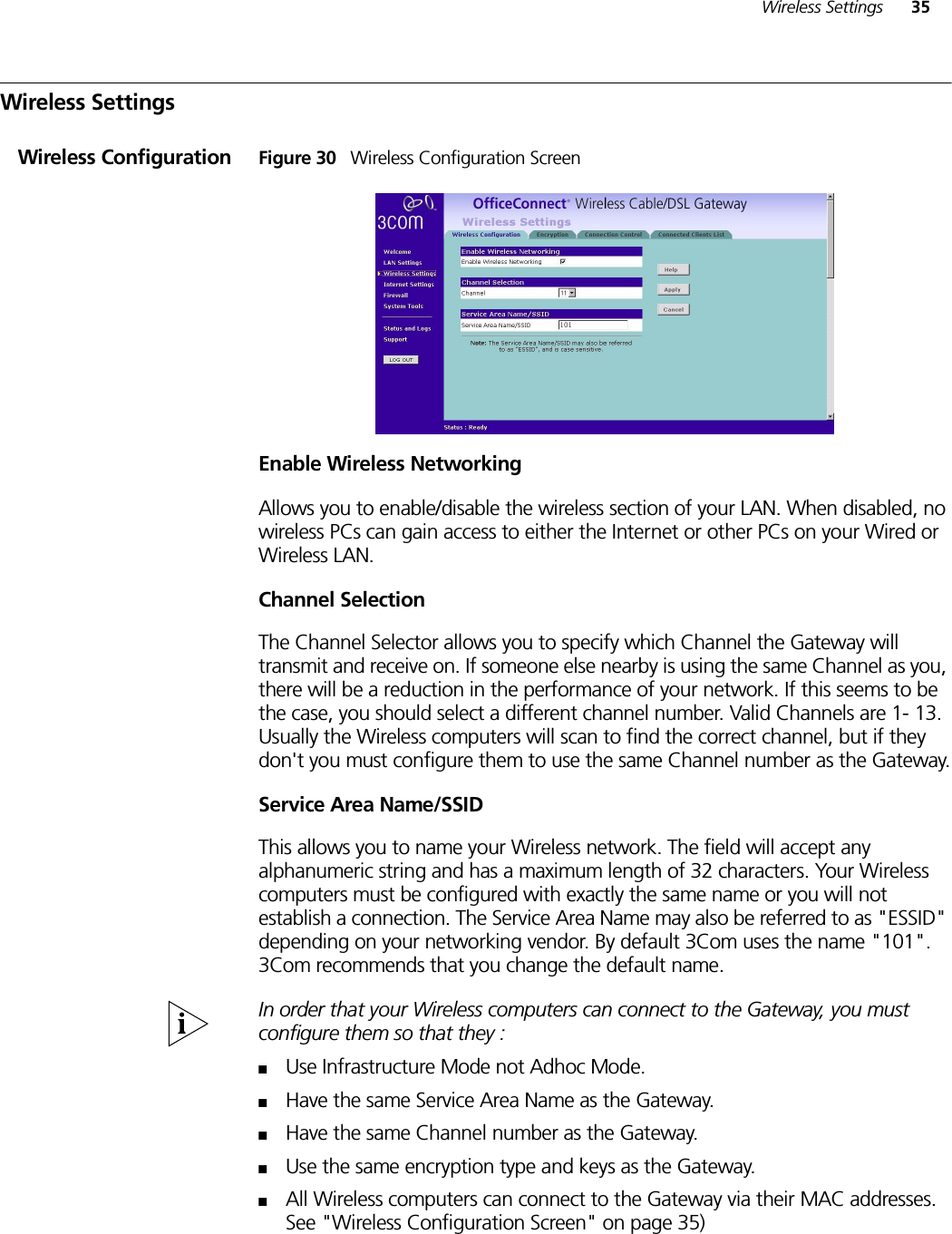 Wireless Settings 35Wireless SettingsWireless Configuration Figure 30   Wireless Configuration ScreenEnable Wireless NetworkingAllows you to enable/disable the wireless section of your LAN. When disabled, no wireless PCs can gain access to either the Internet or other PCs on your Wired or Wireless LAN.Channel SelectionThe Channel Selector allows you to specify which Channel the Gateway will transmit and receive on. If someone else nearby is using the same Channel as you, there will be a reduction in the performance of your network. If this seems to be the case, you should select a different channel number. Valid Channels are 1- 13. Usually the Wireless computers will scan to find the correct channel, but if they don&apos;t you must configure them to use the same Channel number as the Gateway.Service Area Name/SSIDThis allows you to name your Wireless network. The field will accept any alphanumeric string and has a maximum length of 32 characters. Your Wireless computers must be configured with exactly the same name or you will not establish a connection. The Service Area Name may also be referred to as &quot;ESSID&quot; depending on your networking vendor. By default 3Com uses the name &quot;101&quot;. 3Com recommends that you change the default name.In order that your Wireless computers can connect to the Gateway, you must configure them so that they :■Use Infrastructure Mode not Adhoc Mode.■Have the same Service Area Name as the Gateway.■Have the same Channel number as the Gateway.■Use the same encryption type and keys as the Gateway.■All Wireless computers can connect to the Gateway via their MAC addresses. See &quot;Wireless Configuration Screen&quot; on page 35)