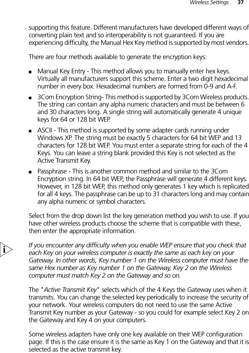 Wireless Settings 37supporting this feature. Different manufacturers have developed different ways of converting plain text and so interoperability is not guaranteed. If you are experiencing difficulty, the Manual Hex Key method is supported by most vendors. There are four methods available to generate the encryption keys:■Manual Key Entry - This method allows you to manually enter hex keys. Virtually all manufacturers support this scheme. Enter a two digit hexadecimal number in every box. Hexadecimal numbers are formed from 0-9 and A-F. ■3Com Encryption String- This method is supported by 3Com Wireless products. The string can contain any alpha numeric characters and must be between 6 and 30 characters long. A single string will automatically generate 4 unique keys for 64 or 128 bit WEP. ■ASCII - This method is supported by some adapter cards running under Windows XP. The string must be exactly 5 characters for 64 bit WEP and 13 characters for 128 bit WEP. You must enter a separate string for each of the 4 Keys. You can leave a string blank provided this Key is not selected as the Active Transmit Key.■Passphrase - This is another common method and similar to the 3Com Encryption string. In 64 bit WEP, the Passphrase will generate 4 different keys. However, in 128 bit WEP, this method only generates 1 key which is replicated for all 4 keys. The passphrase can be up to 31 characters long and may contain any alpha numeric or symbol characters.Select from the drop down list the key generation method you wish to use. If you have other wireless products choose the scheme that is compatible with these, then enter the appropriate information.If you encounter any difficulty when you enable WEP ensure that you check that each Key on your wireless computer is exactly the same as each key on your Gateway. In other words, Key number 1 on the Wireless computer must have the same Hex number as Key number 1 on the Gateway, Key 2 on the Wireless computer must match Key 2 on the Gateway and so on.The &quot;Active Transmit Key&quot; selects which of the 4 Keys the Gateway uses when it transmits. You can change the selected key periodically to increase the security of your network. Your wireless computers do not need to use the same Active Transmit Key number as your Gateway - so you could for example select Key 2 on the Gateway and Key 4 on your computers. Some wireless adapters have only one key available on their WEP configuration page. If this is the case ensure it is the same as Key 1 on the Gateway and that it is selected as the active transmit key.