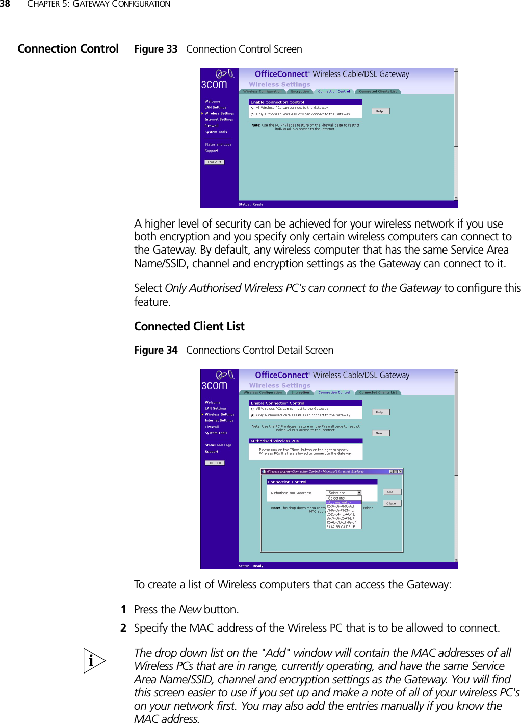 38 CHAPTER 5: GATEWAY CONFIGURATIONConnection Control Figure 33   Connection Control ScreenA higher level of security can be achieved for your wireless network if you use both encryption and you specify only certain wireless computers can connect to the Gateway. By default, any wireless computer that has the same Service Area Name/SSID, channel and encryption settings as the Gateway can connect to it. Select Only Authorised Wireless PC&apos;s can connect to the Gateway to configure this feature.Connected Client ListFigure 34   Connections Control Detail ScreenTo create a list of Wireless computers that can access the Gateway: 1Press the New button.2Specify the MAC address of the Wireless PC that is to be allowed to connect.The drop down list on the &quot;Add&quot; window will contain the MAC addresses of all Wireless PCs that are in range, currently operating, and have the same Service Area Name/SSID, channel and encryption settings as the Gateway. You will find this screen easier to use if you set up and make a note of all of your wireless PC&apos;s on your network first. You may also add the entries manually if you know the MAC address. 