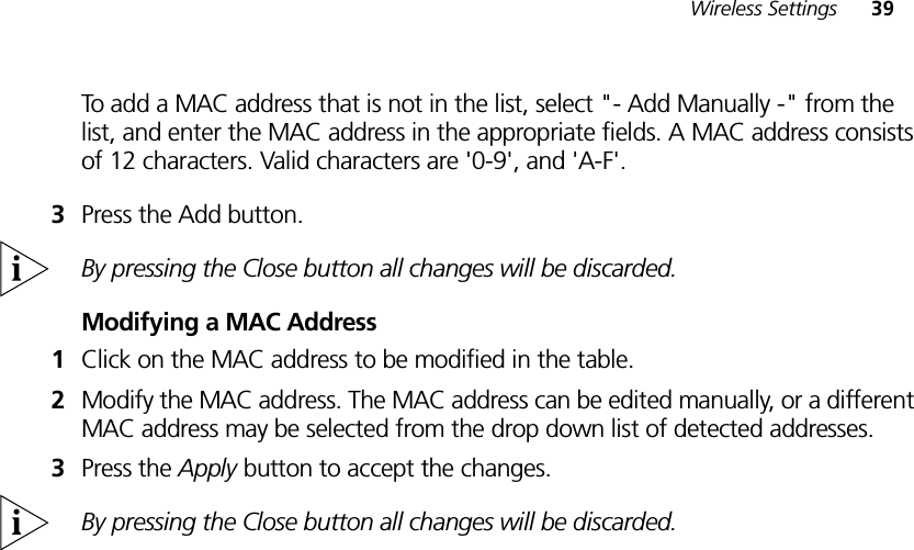 Wireless Settings 39To add a MAC address that is not in the list, select &quot;- Add Manually -&quot; from the list, and enter the MAC address in the appropriate fields. A MAC address consists of 12 characters. Valid characters are &apos;0-9&apos;, and &apos;A-F&apos;. 3Press the Add button.By pressing the Close button all changes will be discarded. Modifying a MAC Address1Click on the MAC address to be modified in the table.2Modify the MAC address. The MAC address can be edited manually, or a different MAC address may be selected from the drop down list of detected addresses.3Press the Apply button to accept the changes.By pressing the Close button all changes will be discarded. 