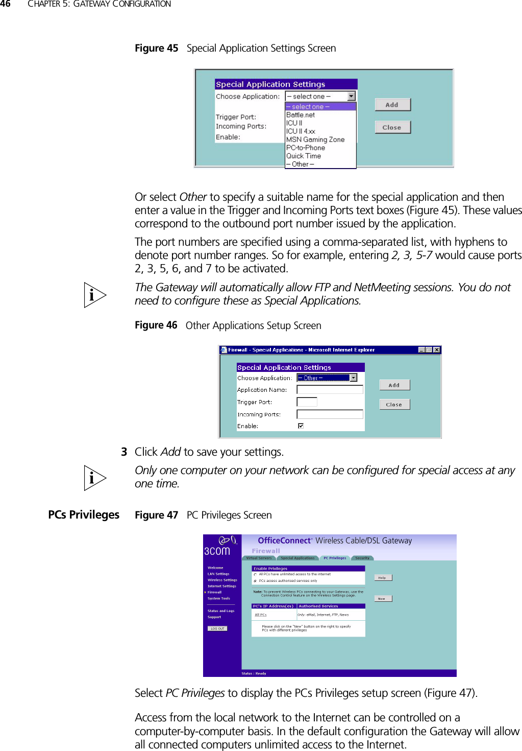 46 CHAPTER 5: GATEWAY CONFIGURATIONFigure 45   Special Application Settings ScreenOr select Other to specify a suitable name for the special application and then enter a value in the Trigger and Incoming Ports text boxes (Figure 45). These values correspond to the outbound port number issued by the application.The port numbers are specified using a comma-separated list, with hyphens to denote port number ranges. So for example, entering 2, 3, 5-7 would cause ports 2, 3, 5, 6, and 7 to be activated.The Gateway will automatically allow FTP and NetMeeting sessions. You do not need to configure these as Special Applications.Figure 46   Other Applications Setup Screen3Click Add to save your settings.Only one computer on your network can be configured for special access at any one time.PCs Privileges Figure 47   PC Privileges ScreenSelect PC Privileges to display the PCs Privileges setup screen (Figure 47).Access from the local network to the Internet can be controlled on a computer-by-computer basis. In the default configuration the Gateway will allow all connected computers unlimited access to the Internet. 