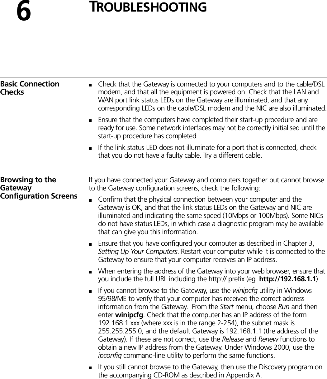 6TROUBLESHOOTINGBasic Connection Checks■Check that the Gateway is connected to your computers and to the cable/DSL modem, and that all the equipment is powered on. Check that the LAN and WAN port link status LEDs on the Gateway are illuminated, and that any corresponding LEDs on the cable/DSL modem and the NIC are also illuminated.■Ensure that the computers have completed their start-up procedure and are ready for use. Some network interfaces may not be correctly initialised until the start-up procedure has completed.■If the link status LED does not illuminate for a port that is connected, check that you do not have a faulty cable. Try a different cable.Browsing to the Gateway Configuration ScreensIf you have connected your Gateway and computers together but cannot browse to the Gateway configuration screens, check the following:■Confirm that the physical connection between your computer and the Gateway is OK, and that the link status LEDs on the Gateway and NIC are illuminated and indicating the same speed (10Mbps or 100Mbps). Some NICs do not have status LEDs, in which case a diagnostic program may be available that can give you this information.■Ensure that you have configured your computer as described in Chapter 3, Setting Up Your Computers. Restart your computer while it is connected to the Gateway to ensure that your computer receives an IP address.■When entering the address of the Gateway into your web browser, ensure that you include the full URL including the http:// prefix (eg. http://192.168.1.1).■If you cannot browse to the Gateway, use the winipcfg utility in Windows 95/98/ME to verify that your computer has received the correct address information from the Gateway.  From the Start menu, choose Run and then enter winipcfg. Check that the computer has an IP address of the form 192.168.1.xxx (where xxx is in the range 2-254), the subnet mask is 255.255.255.0, and the default Gateway is 192.168.1.1 (the address of the Gateway). If these are not correct, use the Release and Renew functions to obtain a new IP address from the Gateway. Under Windows 2000, use the ipconfig command-line utility to perform the same functions.■If you still cannot browse to the Gateway, then use the Discovery program on the accompanying CD-ROM as described in Appendix A.