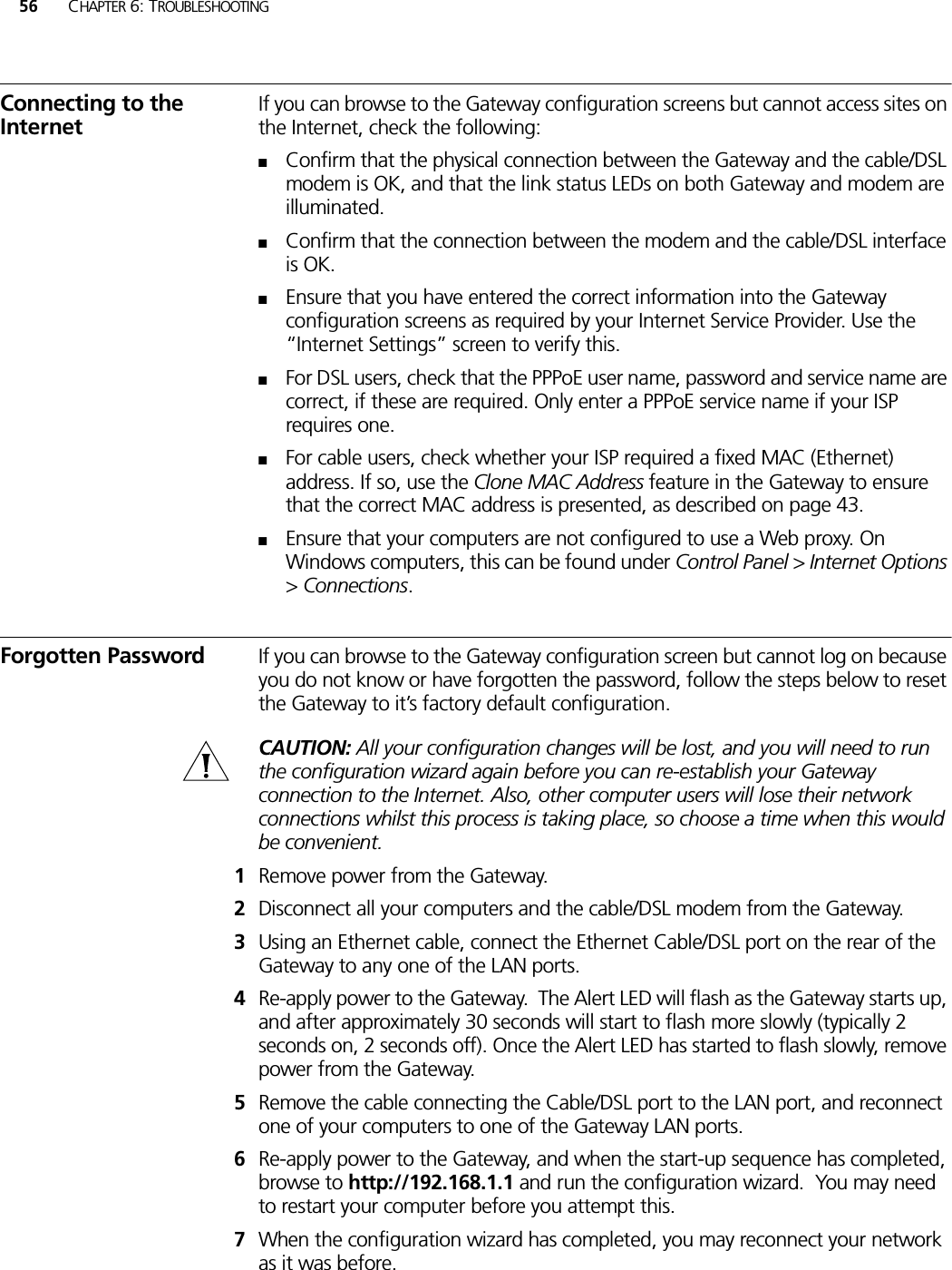 56 CHAPTER 6: TROUBLESHOOTINGConnecting to the InternetIf you can browse to the Gateway configuration screens but cannot access sites on the Internet, check the following:■Confirm that the physical connection between the Gateway and the cable/DSL modem is OK, and that the link status LEDs on both Gateway and modem are illuminated.■Confirm that the connection between the modem and the cable/DSL interface is OK.■Ensure that you have entered the correct information into the Gateway configuration screens as required by your Internet Service Provider. Use the “Internet Settings” screen to verify this.■For DSL users, check that the PPPoE user name, password and service name are correct, if these are required. Only enter a PPPoE service name if your ISP requires one.■For cable users, check whether your ISP required a fixed MAC (Ethernet) address. If so, use the Clone MAC Address feature in the Gateway to ensure that the correct MAC address is presented, as described on page 43.■Ensure that your computers are not configured to use a Web proxy. On Windows computers, this can be found under Control Panel &gt; Internet Options &gt; Connections.Forgotten Password If you can browse to the Gateway configuration screen but cannot log on because you do not know or have forgotten the password, follow the steps below to reset the Gateway to it’s factory default configuration. CAUTION: All your configuration changes will be lost, and you will need to run the configuration wizard again before you can re-establish your Gateway connection to the Internet. Also, other computer users will lose their network connections whilst this process is taking place, so choose a time when this would be convenient.1Remove power from the Gateway.2Disconnect all your computers and the cable/DSL modem from the Gateway.3Using an Ethernet cable, connect the Ethernet Cable/DSL port on the rear of the Gateway to any one of the LAN ports.4Re-apply power to the Gateway.  The Alert LED will flash as the Gateway starts up, and after approximately 30 seconds will start to flash more slowly (typically 2 seconds on, 2 seconds off). Once the Alert LED has started to flash slowly, remove power from the Gateway.5Remove the cable connecting the Cable/DSL port to the LAN port, and reconnect one of your computers to one of the Gateway LAN ports.6Re-apply power to the Gateway, and when the start-up sequence has completed, browse to http://192.168.1.1 and run the configuration wizard.  You may need to restart your computer before you attempt this.7When the configuration wizard has completed, you may reconnect your network as it was before.