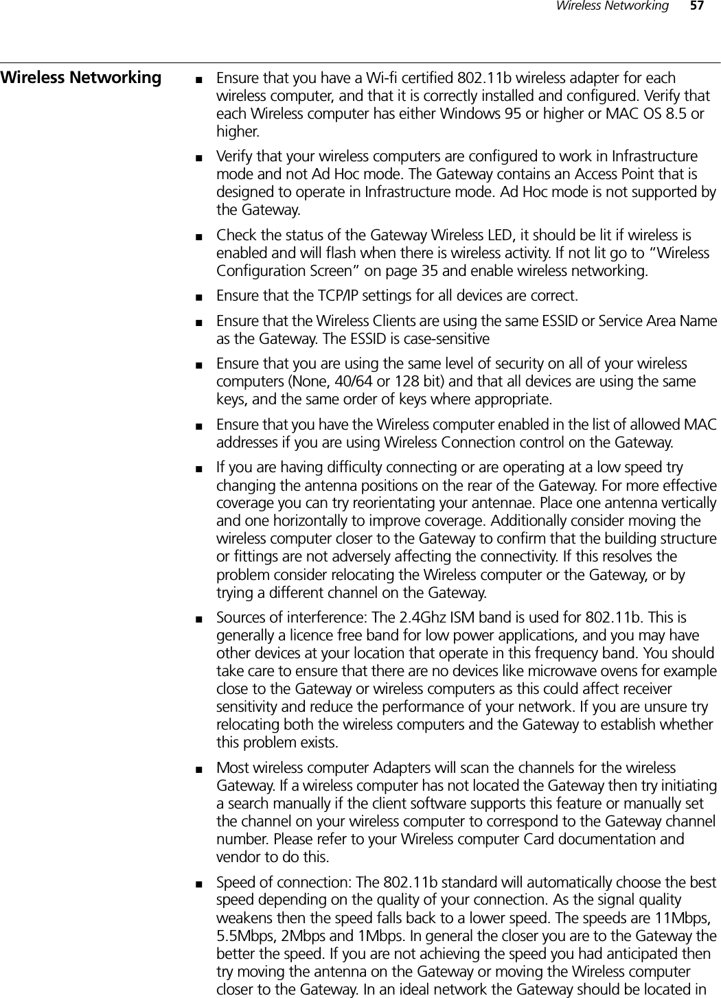 Wireless Networking 57Wireless Networking ■Ensure that you have a Wi-fi certified 802.11b wireless adapter for each wireless computer, and that it is correctly installed and configured. Verify that each Wireless computer has either Windows 95 or higher or MAC OS 8.5 or higher.■Verify that your wireless computers are configured to work in Infrastructure mode and not Ad Hoc mode. The Gateway contains an Access Point that is designed to operate in Infrastructure mode. Ad Hoc mode is not supported by the Gateway. ■Check the status of the Gateway Wireless LED, it should be lit if wireless is enabled and will flash when there is wireless activity. If not lit go to “Wireless Configuration Screen” on page 35 and enable wireless networking.■Ensure that the TCP/IP settings for all devices are correct.■Ensure that the Wireless Clients are using the same ESSID or Service Area Name as the Gateway. The ESSID is case-sensitive■Ensure that you are using the same level of security on all of your wireless computers (None, 40/64 or 128 bit) and that all devices are using the same keys, and the same order of keys where appropriate.■Ensure that you have the Wireless computer enabled in the list of allowed MAC addresses if you are using Wireless Connection control on the Gateway. ■If you are having difficulty connecting or are operating at a low speed try changing the antenna positions on the rear of the Gateway. For more effective coverage you can try reorientating your antennae. Place one antenna vertically and one horizontally to improve coverage. Additionally consider moving the wireless computer closer to the Gateway to confirm that the building structure or fittings are not adversely affecting the connectivity. If this resolves the problem consider relocating the Wireless computer or the Gateway, or by trying a different channel on the Gateway.■Sources of interference: The 2.4Ghz ISM band is used for 802.11b. This is generally a licence free band for low power applications, and you may have other devices at your location that operate in this frequency band. You should take care to ensure that there are no devices like microwave ovens for example close to the Gateway or wireless computers as this could affect receiver sensitivity and reduce the performance of your network. If you are unsure try relocating both the wireless computers and the Gateway to establish whether this problem exists.■Most wireless computer Adapters will scan the channels for the wireless Gateway. If a wireless computer has not located the Gateway then try initiating a search manually if the client software supports this feature or manually set the channel on your wireless computer to correspond to the Gateway channel number. Please refer to your Wireless computer Card documentation and vendor to do this.■Speed of connection: The 802.11b standard will automatically choose the best speed depending on the quality of your connection. As the signal quality weakens then the speed falls back to a lower speed. The speeds are 11Mbps, 5.5Mbps, 2Mbps and 1Mbps. In general the closer you are to the Gateway the better the speed. If you are not achieving the speed you had anticipated then try moving the antenna on the Gateway or moving the Wireless computer closer to the Gateway. In an ideal network the Gateway should be located in 