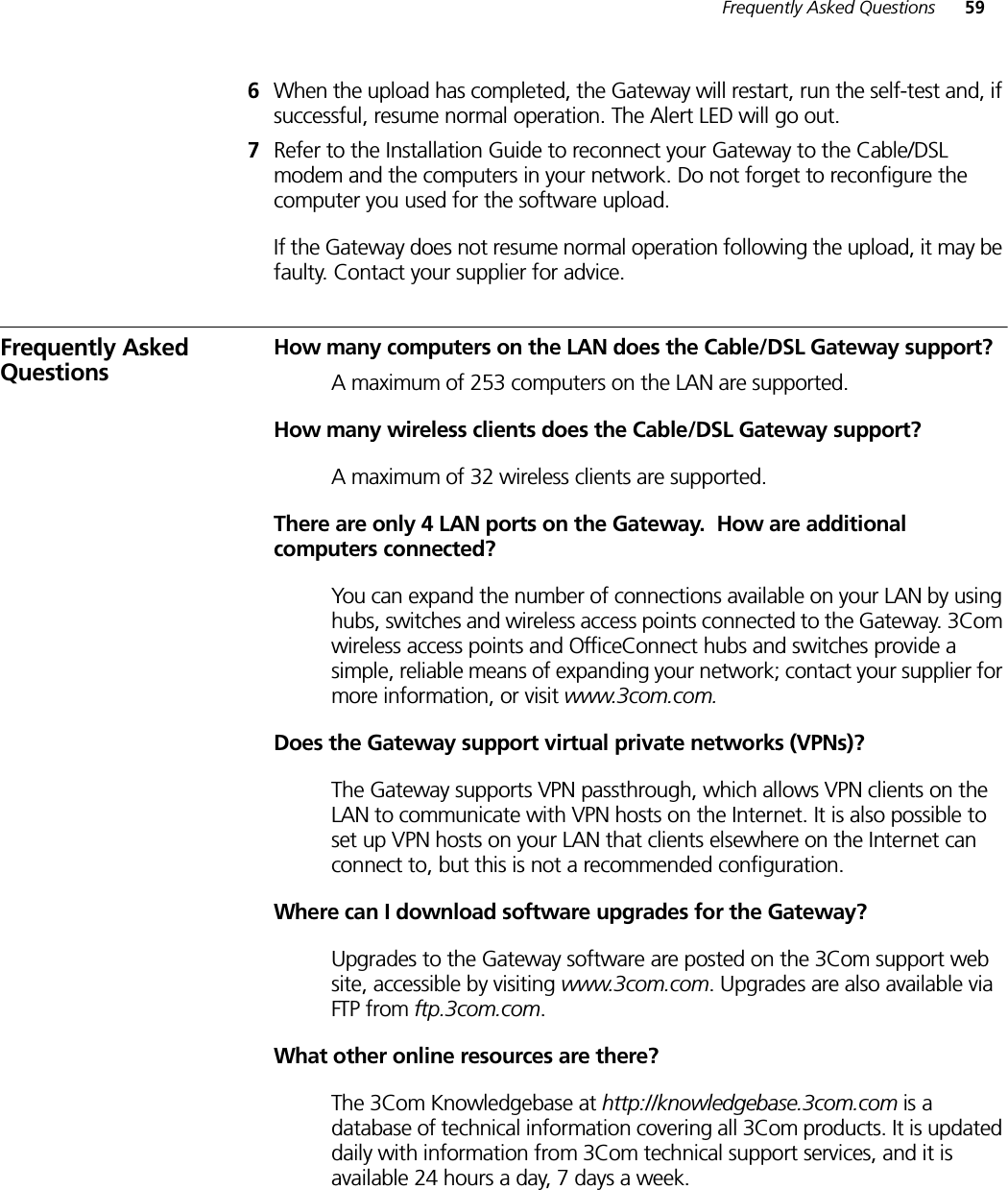 Frequently Asked Questions 596When the upload has completed, the Gateway will restart, run the self-test and, if successful, resume normal operation. The Alert LED will go out.7Refer to the Installation Guide to reconnect your Gateway to the Cable/DSL modem and the computers in your network. Do not forget to reconfigure the computer you used for the software upload.If the Gateway does not resume normal operation following the upload, it may be faulty. Contact your supplier for advice.Frequently Asked QuestionsHow many computers on the LAN does the Cable/DSL Gateway support?A maximum of 253 computers on the LAN are supported.How many wireless clients does the Cable/DSL Gateway support?A maximum of 32 wireless clients are supported.There are only 4 LAN ports on the Gateway.  How are additional computers connected?You can expand the number of connections available on your LAN by using hubs, switches and wireless access points connected to the Gateway. 3Com wireless access points and OfficeConnect hubs and switches provide a simple, reliable means of expanding your network; contact your supplier for more information, or visit www.3com.com.Does the Gateway support virtual private networks (VPNs)?The Gateway supports VPN passthrough, which allows VPN clients on the LAN to communicate with VPN hosts on the Internet. It is also possible to set up VPN hosts on your LAN that clients elsewhere on the Internet can connect to, but this is not a recommended configuration.Where can I download software upgrades for the Gateway?Upgrades to the Gateway software are posted on the 3Com support web site, accessible by visiting www.3com.com. Upgrades are also available via FTP from ftp.3com.com.What other online resources are there?The 3Com Knowledgebase at http://knowledgebase.3com.com is a database of technical information covering all 3Com products. It is updated daily with information from 3Com technical support services, and it is available 24 hours a day, 7 days a week.