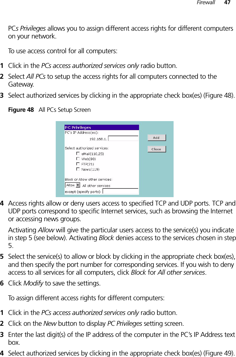 Firewall 47PCs Privileges allows you to assign different access rights for different computers on your network.To use access control for all computers:1Click in the PCs access authorized services only radio button.2Select All PCs to setup the access rights for all computers connected to the Gateway.3Select authorized services by clicking in the appropriate check box(es) (Figure 48).Figure 48   All PCs Setup Screen4Access rights allow or deny users access to specified TCP and UDP ports. TCP and UDP ports correspond to specific Internet services, such as browsing the Internet or accessing news groups. Activating Allow will give the particular users access to the service(s) you indicate in step 5 (see below). Activating Block denies access to the services chosen in step 5.5Select the service(s) to allow or block by clicking in the appropriate check box(es), and then specify the port number for corresponding services. If you wish to deny access to all services for all computers, click Block for All other services.6Click Modify to save the settings.To assign different access rights for different computers:1Click in the PCs access authorized services only radio button.2Click on the New button to display PC Privileges setting screen.3Enter the last digit(s) of the IP address of the computer in the PC’s IP Address text box.4Select authorized services by clicking in the appropriate check box(es) (Figure 49).