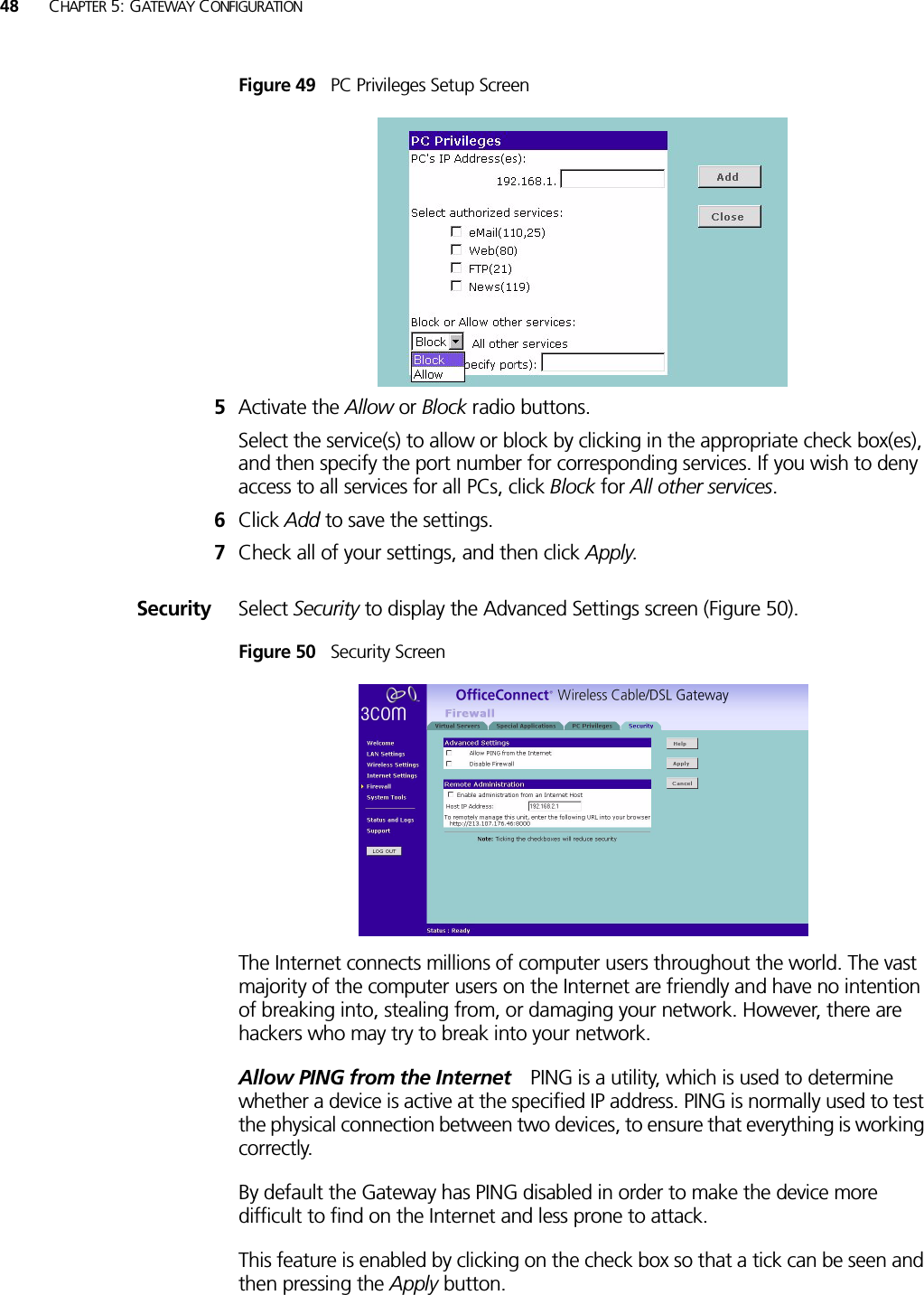 48 CHAPTER 5: GATEWAY CONFIGURATIONFigure 49   PC Privileges Setup Screen5Activate the Allow or Block radio buttons.Select the service(s) to allow or block by clicking in the appropriate check box(es), and then specify the port number for corresponding services. If you wish to deny access to all services for all PCs, click Block for All other services.6Click Add to save the settings.7Check all of your settings, and then click Apply.Security Select Security to display the Advanced Settings screen (Figure 50).Figure 50   Security ScreenThe Internet connects millions of computer users throughout the world. The vast majority of the computer users on the Internet are friendly and have no intention of breaking into, stealing from, or damaging your network. However, there are hackers who may try to break into your network. Allow PING from the Internet PING is a utility, which is used to determine whether a device is active at the specified IP address. PING is normally used to test the physical connection between two devices, to ensure that everything is working correctly. By default the Gateway has PING disabled in order to make the device more difficult to find on the Internet and less prone to attack. This feature is enabled by clicking on the check box so that a tick can be seen and then pressing the Apply button. 