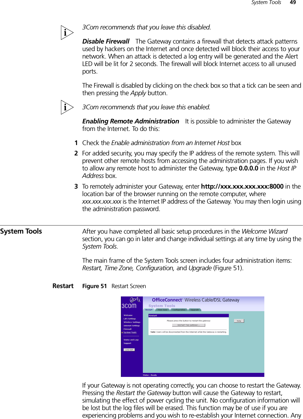 System Tools 493Com recommends that you leave this disabled. Disable Firewall The Gateway contains a firewall that detects attack patterns used by hackers on the Internet and once detected will block their access to your network. When an attack is detected a log entry will be generated and the Alert LED will be lit for 2 seconds. The firewall will block Internet access to all unused ports. The Firewall is disabled by clicking on the check box so that a tick can be seen and then pressing the Apply button. 3Com recommends that you leave this enabled.Enabling Remote Administration It is possible to administer the Gateway from the Internet. To do this:1Check the Enable administration from an Internet Host box 2For added security, you may specify the IP address of the remote system. This will prevent other remote hosts from accessing the administration pages. If you wish to allow any remote host to administer the Gateway, type 0.0.0.0 in the Host IP Address box.3To remotely administer your Gateway, enter http://xxx.xxx.xxx.xxx:8000 in the location bar of the browser running on the remote computer, where xxx.xxx.xxx.xxx is the Internet IP address of the Gateway. You may then login using the administration password.System Tools After you have completed all basic setup procedures in the Welcome Wizard section, you can go in later and change individual settings at any time by using the System Tools.The main frame of the System Tools screen includes four administration items: Restart, Time Zone, Configuration, and Upgrade (Figure 51).Restart Figure 51   Restart ScreenIf your Gateway is not operating correctly, you can choose to restart the Gateway. Pressing the Restart the Gateway button will cause the Gateway to restart, simulating the effect of power cycling the unit. No configuration information will be lost but the log files will be erased. This function may be of use if you are experiencing problems and you wish to re-establish your Internet connection. Any 