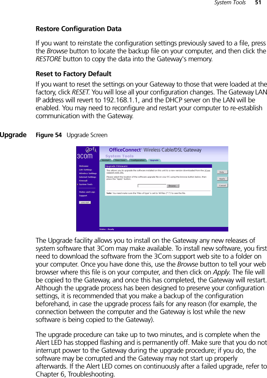 System Tools 51Restore Configuration DataIf you want to reinstate the configuration settings previously saved to a file, press the Browse button to locate the backup file on your computer, and then click the RESTORE button to copy the data into the Gateway&apos;s memory. Reset to Factory DefaultIf you want to reset the settings on your Gateway to those that were loaded at the factory, click RESET. You will lose all your configuration changes. The Gateway LAN IP address will revert to 192.168.1.1, and the DHCP server on the LAN will be enabled. You may need to reconfigure and restart your computer to re-establish communication with the Gateway.Upgrade Figure 54   Upgrade ScreenThe Upgrade facility allows you to install on the Gateway any new releases of system software that 3Com may make available. To install new software, you first need to download the software from the 3Com support web site to a folder on your computer. Once you have done this, use the Browse button to tell your web browser where this file is on your computer, and then click on Apply. The file will be copied to the Gateway, and once this has completed, the Gateway will restart. Although the upgrade process has been designed to preserve your configuration settings, it is recommended that you make a backup of the configuration beforehand, in case the upgrade process fails for any reason (for example, the connection between the computer and the Gateway is lost while the new software is being copied to the Gateway).The upgrade procedure can take up to two minutes, and is complete when the Alert LED has stopped flashing and is permanently off. Make sure that you do not interrupt power to the Gateway during the upgrade procedure; if you do, the software may be corrupted and the Gateway may not start up properly afterwards. If the Alert LED comes on continuously after a failed upgrade, refer to Chapter 6, Troubleshooting.