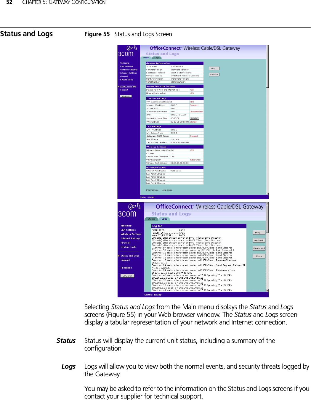 52 CHAPTER 5: GATEWAY CONFIGURATIONStatus and Logs Figure 55   Status and Logs ScreenSelecting Status and Logs from the Main menu displays the Status and Logs screens (Figure 55) in your Web browser window. The Status and Logs screen display a tabular representation of your network and Internet connection.Status Status will display the current unit status, including a summary of the configuration Logs Logs will allow you to view both the normal events, and security threats logged by the Gateway You may be asked to refer to the information on the Status and Logs screens if you contact your supplier for technical support.