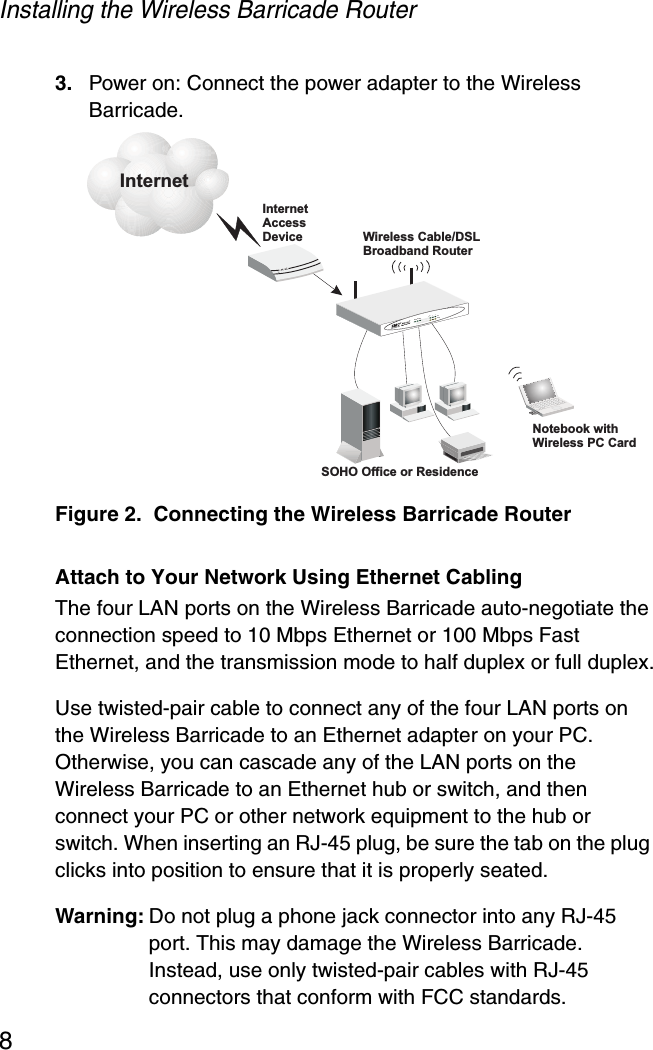 Installing the Wireless Barricade Router83. Power on: Connect the power adapter to the Wireless Barricade.Figure 2.  Connecting the Wireless Barricade RouterAttach to Your Network Using Ethernet CablingThe four LAN ports on the Wireless Barricade auto-negotiate the connection speed to 10 Mbps Ethernet or 100 Mbps Fast Ethernet, and the transmission mode to half duplex or full duplex.Use twisted-pair cable to connect any of the four LAN ports on the Wireless Barricade to an Ethernet adapter on your PC. Otherwise, you can cascade any of the LAN ports on the Wireless Barricade to an Ethernet hub or switch, and then connect your PC or other network equipment to the hub or switch. When inserting an RJ-45 plug, be sure the tab on the plug clicks into position to ensure that it is properly seated. Warning: Do not plug a phone jack connector into any RJ-45 port. This may damage the Wireless Barricade. Instead, use only twisted-pair cables with RJ-45 connectors that conform with FCC standards.InternetAccessDeviceWirelessRouterCable/DSLBroadbandSOHO Office or ResidenceSMC7004AWBRLAN1PWRWLAN WAN 23LinkActivityNotebook withWireless PC CardInternet