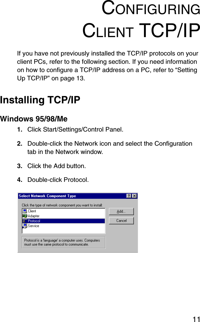 11CONFIGURINGCLIENT TCP/IPIf you have not previously installed the TCP/IP protocols on your client PCs, refer to the following section. If you need information on how to configure a TCP/IP address on a PC, refer to “Setting Up TCP/IP” on page 13.Installing TCP/IPWindows 95/98/Me1. Click Start/Settings/Control Panel.2. Double-click the Network icon and select the Configuration tab in the Network window.3. Click the Add button.4. Double-click Protocol.