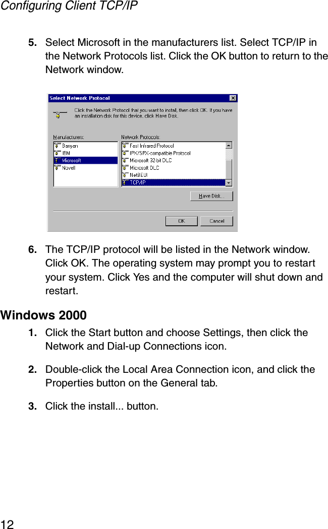 Configuring Client TCP/IP125. Select Microsoft in the manufacturers list. Select TCP/IP in the Network Protocols list. Click the OK button to return to the Network window.6. The TCP/IP protocol will be listed in the Network window. Click OK. The operating system may prompt you to restart your system. Click Yes and the computer will shut down and restart.Windows 20001. Click the Start button and choose Settings, then click the Network and Dial-up Connections icon.2. Double-click the Local Area Connection icon, and click the Properties button on the General tab.3. Click the install... button.