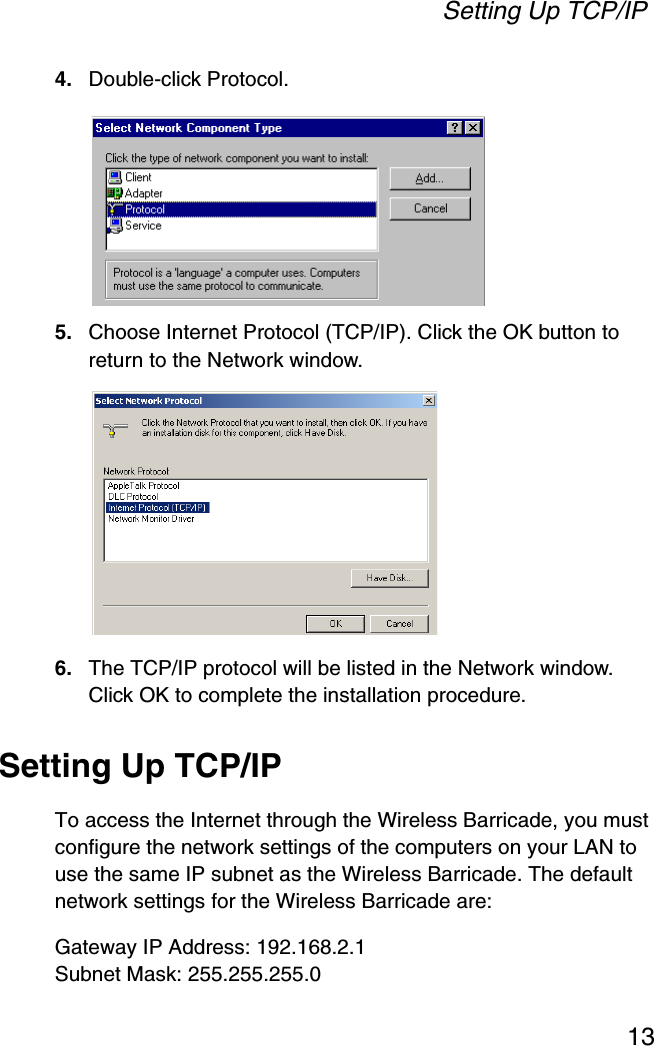 Setting Up TCP/IP134. Double-click Protocol.5. Choose Internet Protocol (TCP/IP). Click the OK button to return to the Network window.6. The TCP/IP protocol will be listed in the Network window. Click OK to complete the installation procedure.Setting Up TCP/IPTo access the Internet through the Wireless Barricade, you must configure the network settings of the computers on your LAN to use the same IP subnet as the Wireless Barricade. The default network settings for the Wireless Barricade are:Gateway IP Address: 192.168.2.1Subnet Mask: 255.255.255.0