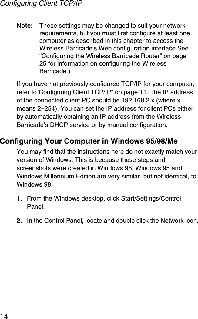 Configuring Client TCP/IP14Note: These settings may be changed to suit your network requirements, but you must first configure at least one computer as described in this chapter to access the Wireless Barricade’s Web configuration interface.See “Configuring the Wireless Barricade Router” on page 25 for information on configuring the Wireless Barricade.) If you have not previously configured TCP/IP for your computer, refer to“Configuring Client TCP/IP” on page 11. The IP address of the connected client PC should be 192.168.2.x (where x means 2–254). You can set the IP address for client PCs either by automatically obtaining an IP address from the Wireless Barricade’s DHCP service or by manual configuration.Configuring Your Computer in Windows 95/98/MeYou may find that the instructions here do not exactly match your version of Windows. This is because these steps and screenshots were created in Windows 98. Windows 95 and Windows Millennium Edition are very similar, but not identical, to Windows 98.1. From the Windows desktop, click Start/Settings/Control Panel.2. In the Control Panel, locate and double click the Network icon.