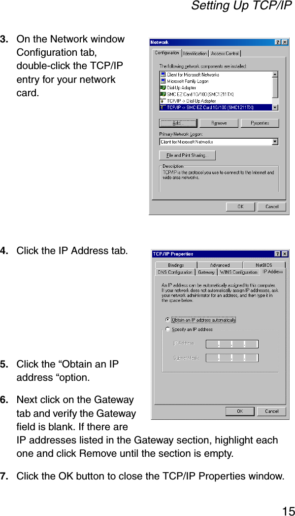Setting Up TCP/IP153. On the Network window Configuration tab, double-click the TCP/IP entry for your network card.4. Click the IP Address tab.5. Click the “Obtain an IP address “option.6. Next click on the Gateway tab and verify the Gateway field is blank. If there are IP addresses listed in the Gateway section, highlight each one and click Remove until the section is empty.7. Click the OK button to close the TCP/IP Properties window.