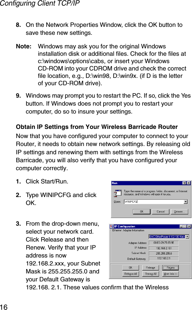 Configuring Client TCP/IP168. On the Network Properties Window, click the OK button to save these new settings.Note: Windows may ask you for the original Windows installation disk or additional files. Check for the files at c:\windows\options\cabs, or insert your Windows CD-ROM into your CDROM drive and check the correct file location, e.g., D:\win98, D:\win9x. (if D is the letter of your CD-ROM drive).9. Windows may prompt you to restart the PC. If so, click the Yes button. If Windows does not prompt you to restart your computer, do so to insure your settings.Obtain IP Settings from Your Wireless Barricade RouterNow that you have configured your computer to connect to your Router, it needs to obtain new network settings. By releasing old IP settings and renewing them with settings from the Wireless Barricade, you will also verify that you have configured your computer correctly.1. Click Start/Run.2. Type WINIPCFG and click OK. 3. From the drop-down menu, select your network card. Click Release and then Renew. Verify that your IP address is now 192.168.2.xxx, your Subnet Mask is 255.255.255.0 and your Default Gateway is 192.168. 2.1. These values confirm that the Wireless 