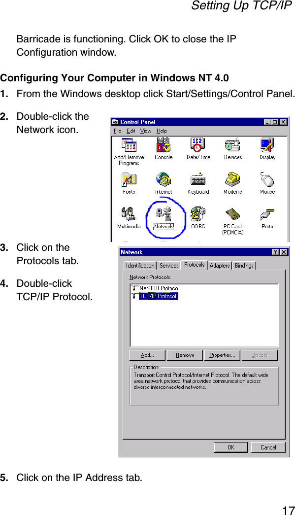 Setting Up TCP/IP17Barricade is functioning. Click OK to close the IP Configuration window.Configuring Your Computer in Windows NT 4.01. From the Windows desktop click Start/Settings/Control Panel.2. Double-click the Network icon.3. Click on the Protocols tab.4. Double-click TCP/IP Protocol.5. Click on the IP Address tab.