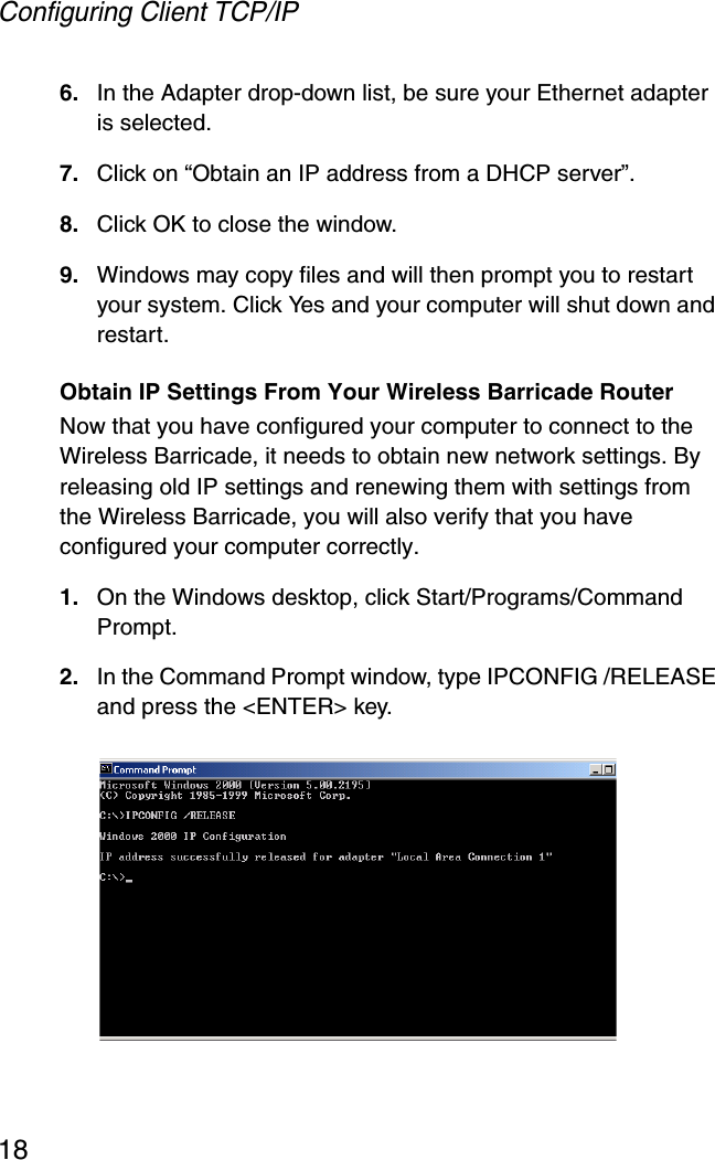 Configuring Client TCP/IP186. In the Adapter drop-down list, be sure your Ethernet adapter is selected.7. Click on “Obtain an IP address from a DHCP server”.8. Click OK to close the window.9. Windows may copy files and will then prompt you to restart your system. Click Yes and your computer will shut down and restart.Obtain IP Settings From Your Wireless Barricade RouterNow that you have configured your computer to connect to the Wireless Barricade, it needs to obtain new network settings. By releasing old IP settings and renewing them with settings from the Wireless Barricade, you will also verify that you have configured your computer correctly.1. On the Windows desktop, click Start/Programs/Command Prompt.2. In the Command Prompt window, type IPCONFIG /RELEASE and press the &lt;ENTER&gt; key. 
