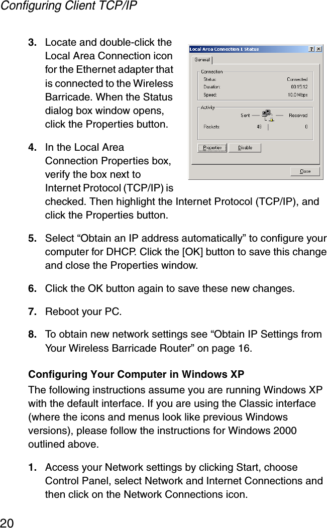 Configuring Client TCP/IP203. Locate and double-click the Local Area Connection icon for the Ethernet adapter that is connected to the Wireless Barricade. When the Status dialog box window opens, click the Properties button.4. In the Local Area Connection Properties box, verify the box next to Internet Protocol (TCP/IP) is checked. Then highlight the Internet Protocol (TCP/IP), and click the Properties button. 5. Select “Obtain an IP address automatically” to configure your computer for DHCP. Click the [OK] button to save this change and close the Properties window. 6. Click the OK button again to save these new changes. 7. Reboot your PC. 8. To obtain new network settings see “Obtain IP Settings from Your Wireless Barricade Router” on page 16.Configuring Your Computer in Windows XPThe following instructions assume you are running Windows XP with the default interface. If you are using the Classic interface (where the icons and menus look like previous Windows versions), please follow the instructions for Windows 2000 outlined above.1. Access your Network settings by clicking Start, choose Control Panel, select Network and Internet Connections and then click on the Network Connections icon.