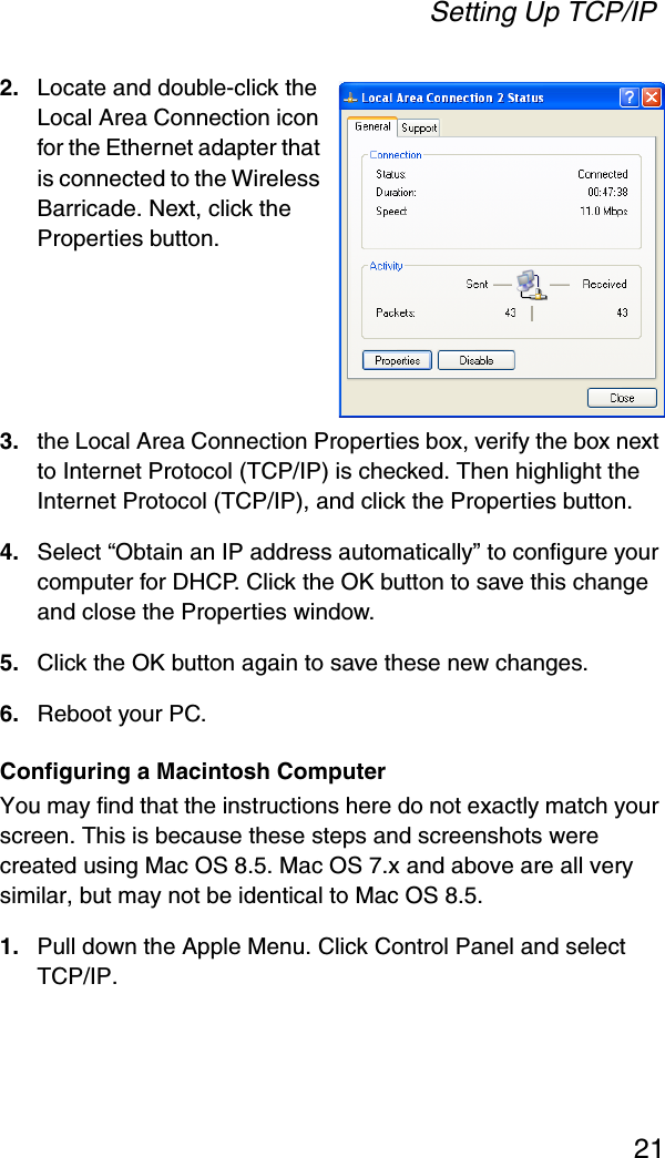 Setting Up TCP/IP212. Locate and double-click the Local Area Connection icon for the Ethernet adapter that is connected to the Wireless Barricade. Next, click the Properties button.3. the Local Area Connection Properties box, verify the box next to Internet Protocol (TCP/IP) is checked. Then highlight the Internet Protocol (TCP/IP), and click the Properties button.4. Select “Obtain an IP address automatically” to configure your computer for DHCP. Click the OK button to save this change and close the Properties window.5. Click the OK button again to save these new changes.6. Reboot your PC.Configuring a Macintosh ComputerYou may find that the instructions here do not exactly match your screen. This is because these steps and screenshots were created using Mac OS 8.5. Mac OS 7.x and above are all very similar, but may not be identical to Mac OS 8.5.1. Pull down the Apple Menu. Click Control Panel and select TCP/IP.